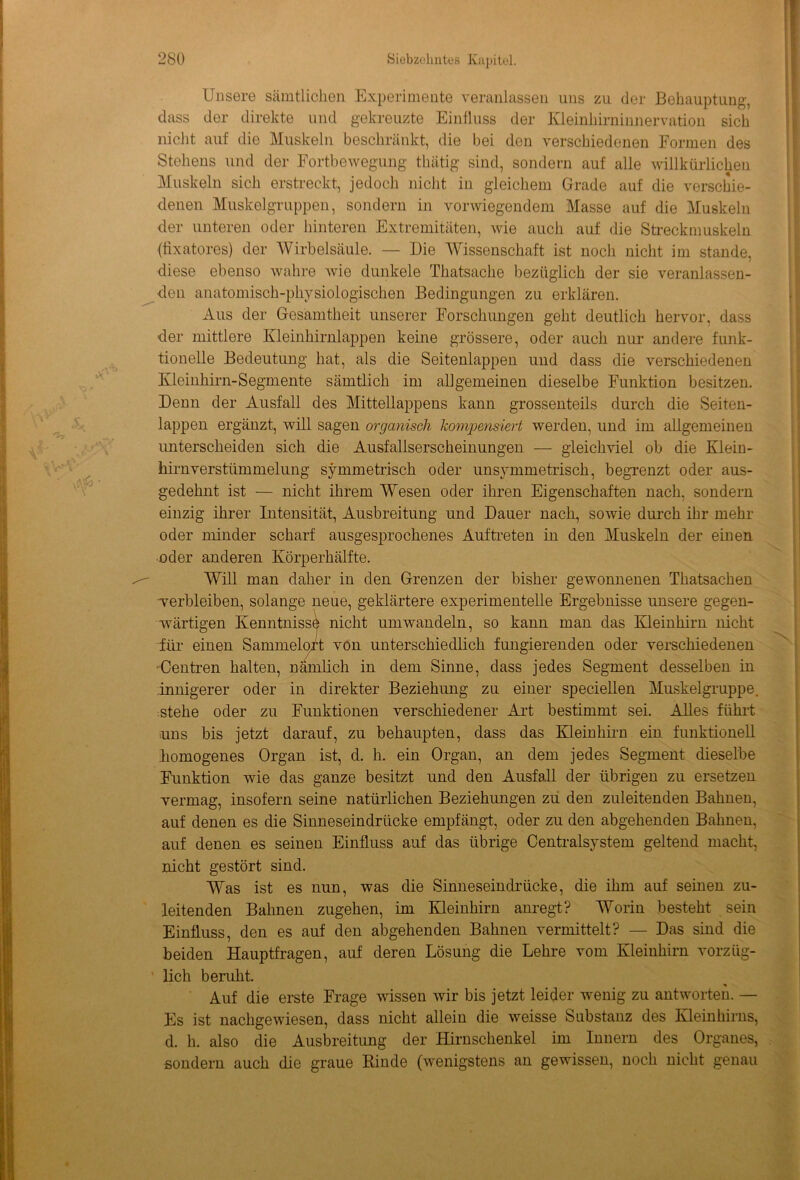 Unsere sämtlichen Experimente veranlassen uns zu der Behauptung, dass der direkte und gekreuzte Einfluss der Kleinhirninnervation sich nicht auf die Muskeln beschränkt, die bei den verschiedenen Formen des Stehens und der Fortbewegung tliätig sind, sondern auf alle willkürlichen Muskeln sich erstreckt, jedoch nicht in gleichem Grade auf die verschie- denen Muskelgruppen, sondern in vorwiegendem Masse auf die Muskeln der unteren oder hinteren Extremitäten, wie auch auf die Streckmuskeln (fixatores) der Wirbelsäule. — Die Wissenschaft ist noch nicht im stände, diese ebenso wahre wie dunkele Thatsache bezüglich der sie veranlassen- den anatomisch-physiologischen Bedingungen zu erklären. Aus der Gesamtheit unserer Forschungen geht deutlich hervor, dass der mittlere Kleinhirnlappen keine grössere, oder auch nur andere funk- tioneile Bedeutung hat, als die Seitenlappen und dass die verschiedenen Kleinhirn-Segmente sämtlich im allgemeinen dieselbe Funktion besitzen. Denn der Ausfall des Mittellappens kann grossenteils durch die Seiten- lappen ergänzt, will sagen organisch kompensiert werden, und im allgemeinen unterscheiden sich die Ausfallserscheinungen — gleichviel ob die Klein- hirnverstümmelung symmetrisch oder unsymmetrisch, begrenzt oder aus- gedehnt ist — nicht ihrem Wesen oder ihren Eigenschaften nach, sondern einzig ihrer Intensität, Ausbreitung und Dauer nach, sowie durch ihr mehr oder minder scharf ausgesprochenes Auftreten in den Muskeln der einen oder anderen Körperhälfte. Will man daher in den Grenzen der bisher gewonnenen Thatsachen verbleiben, solange neue, geklärtere experimentelle Ergebnisse unsere gegen- wärtigen Kenntnisse nicht um wandeln, so kann man das Kleinhirn nicht für einen Sammelort von unterschiedlich fungierenden oder verschiedenen Centren halten, nämlich in dem Sinne, dass jedes Segment desselben in innigerer oder in direkter Beziehung zu einer speciellen Muskelgruppe, stehe oder zu Funktionen verschiedener Art bestimmt sei. Alles führt uns bis jetzt darauf, zu behaupten, dass das Kleinhirn ein funktionell homogenes Organ ist, d. h. ein Organ, an dem jedes Segment dieselbe Funktion wie das ganze besitzt und den Ausfall der übrigen zu ersetzen vermag, insofern seine natürlichen Beziehimgen zu den zuleitenden Bahnen, auf denen es die Sinneseindrücke empfängt, oder zu den abgehenden Bahnen, auf denen es seinen Einfluss auf das übrige Centralsystem geltend macht, nicht gestört sind. Was ist es nun, was die Sinneseindrücke, die ihm auf seinen zu- leitenden Bahnen zugehen, im Kleinhirn anregt? Worin besteht sein Einfluss, den es auf den abgehenden Bahnen vermittelt? — Das sind die beiden Hauptfragen, auf deren Lösung die Lehre vom Kleinhirn vorzüg- lich beruht. Auf die erste Frage wissen wir bis jetzt leider wenig zu antworten. — Es ist nachgewiesen, dass nicht allein die weisse Substanz des Kleinhirns, d. h. also die Ausbreitung der Hirnschenkel im Innern des Organes, sondern auch die graue Rinde (wenigstens an gewissen, noch nicht genau
