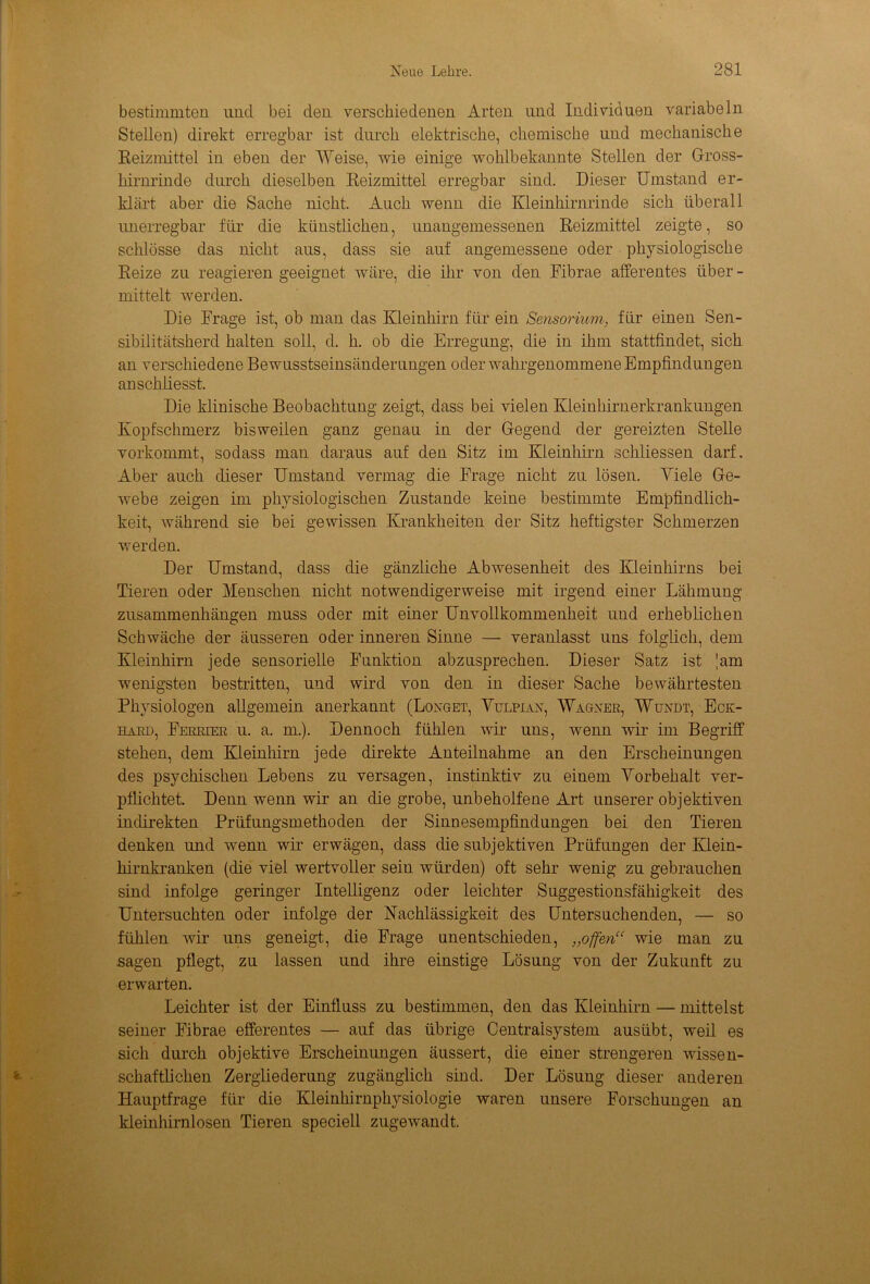 bestimmten und bei den verschiedenen Arten und Individuen variabeln Stellen) direkt erregbar ist durch elektrische, chemische und mechanische Reizmittel in eben der Weise, wie einige wohlbekannte Stellen der Gross- hirnrinde durch dieselben Reizmittel erregbar sind. Dieser Umstand er- klärt aber die Sache nicht. Auch wenn die Kleinhirnrinde sich überall unerregbar für die künstlichen, unangemessenen Reizmittel zeigte, so schlösse das nicht aus, dass sie auf angemessene oder physiologische Reize zu reagieren geeignet wäre, die ihr von den Fibrae afferentes über - mittelt werden. Die Frage ist, ob man das Kleinhirn für ein Sensorium, für einen Sen- sibilitätsherd halten soll, d. h. ob die Erregung, die in ihm stattfindet, sich an verschiedene Bewusstseinsänderungen oder wahrgenommene Empfindungen anschliesst. Die klinische Beobachtung zeigt, dass bei vielen Kleinhirnerkrankungen Kopfschmerz bisweilen ganz genau in der Gegend der gereizten Stelle vorkommt, sodass man daraus auf den Sitz im Kleinhirn schliessen darf. Aber auch dieser Umstand vermag die Frage nicht zu lösen. Adele Ge- webe zeigen im physiologischen Zustande keine bestimmte Empfindlich- keit, während sie bei gewissen Krankheiten der Sitz heftigster Schmerzen werden. Der Umstand, dass die gänzliche Abwesenheit des Kleinhirns bei Tieren oder Menschen nicht notwendigerweise mit irgend einer Lähmung Zusammenhängen muss oder mit einer Unvollkommenheit und erheblichen Schwäche der äusseren oder inneren Sinne — veranlasst uns folglich, dem Kleinhirn jede sensorielle Funktion abzusprechen. Dieser Satz ist Jam wenigsten bestritten, und wird von den in dieser Sache bewährtesten Physiologen allgemein anerkannt (Longet, Vttlpian, Wagner, Wundt, Eck- hard, Ferrier u. a. m.). Dennoch fühlen wir uns, wenn wir im Begriff stehen, dem Kleinhirn jede direkte Anteilnahme an den Erscheinungen des psychischen Lebens zu versagen, instinktiv zu einem Vorbehalt ver- pflichtet. Denn wenn wir an die grobe, unbeholfene Art unserer objektiven indirekten Prüfungsmethoden der Sinnesempfindungen bei den Tieren denken und wenn wir erwägen, dass die subjektiven Prüfungen der Klein- hirnkranken (die viel wertvoller sein würden) oft sehr wenig zu gebrauchen sind infolge geringer Intelligenz oder leichter Suggestionsfähigkeit des Untersuchten oder infolge der Nachlässigkeit des Untersuchenden, — so fühlen wir uns geneigt, die Frage unentschieden, „offen“ wie man zu sagen pflegt, zu lassen und ihre einstige Lösung von der Zukunft zu erwarten. Leichter ist der Einfluss zu bestimmen, den das Kleinhirn — mittelst seiner Fibrae efferentes — auf das übrige Centraisystem ausübt, weil es sich durch objektive Erscheinungen äussert, die einer strengeren wissen- schaftlichen Zergliederung zugänglich sind. Der Lösung dieser anderen Hauptfrage für die Kleinhirnphysiologie waren unsere Forschungen an kleinhirnlosen Tieren speciell zugewandt.