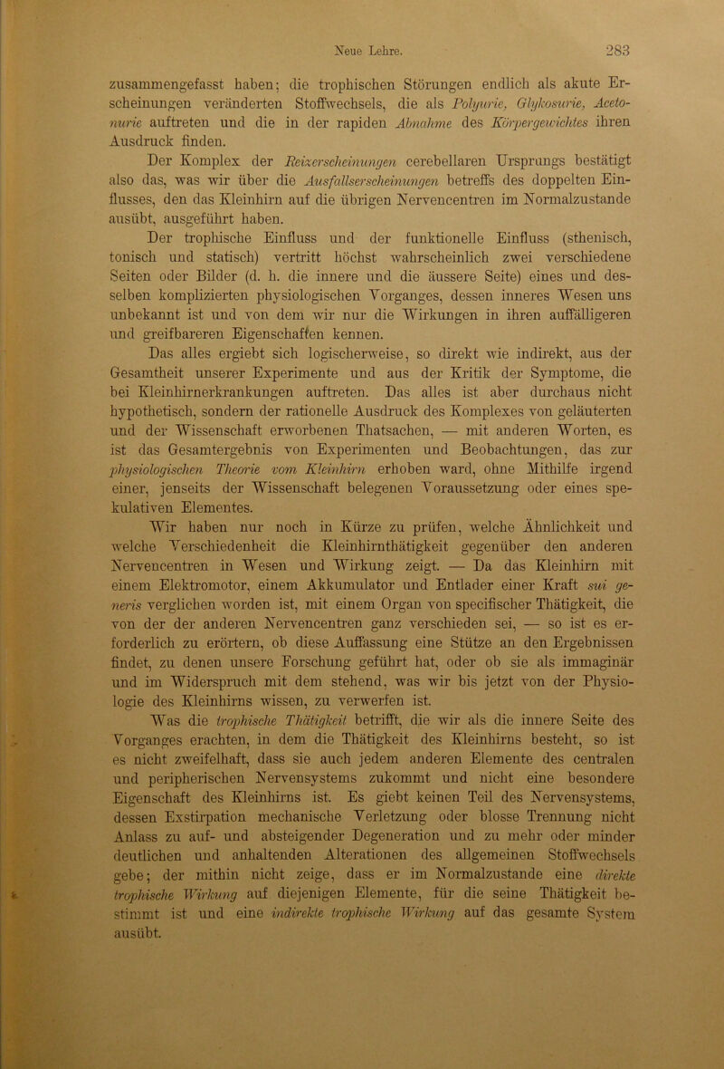 zusammengefasst haben; die trophischen Störungen endlich als akute Er- scheinungen veränderten Stoffwechsels, die als Polyurie, Glykosurie, Aceto- nurie auftreten und die in der rapiden Abnahme des Körpergewichtes ihren Ausdruck finden. Der Komplex der Reixerscheimmgen cerebellaren Ursprungs bestätigt also das, was wir über die Ausfallserscheinungen betreffs des doppelten Ein- flusses, den das Kleinhirn auf die übrigen Nervencentren im Normalzustände ausübt, ausgeführt haben. Der trophische Einfluss und der funktionelle Einfluss (sthenisch, tonisch und statisch) vertritt höchst wahrscheinlich zwei verschiedene Seiten oder Bilder (d. h. die innere und die äussere Seite) eines und des- selben komplizierten physiologischen Vorganges, dessen inneres Wesen uns unbekannt ist und von dem wir nur die Wirkungen in ihren auffälligeren und greifbareren Eigenschaften kennen. Das alles ergiebt sich logischerweise, so direkt wie indirekt, aus der Gesamtheit unserer Experimente und aus der Kritik der Symptome, die bei Kleinhirnerkrankungen auftreten. Das alles ist aber durchaus nicht hypothetisch, sondern der rationelle Ausdruck des Komplexes von geläuterten und der Wissenschaft erworbenen Thatsachen, — mit anderen Worten, es ist das Gesamtergebnis von Experimenten und Beobachtungen, das zur physiologischen Theorie vom Kleinhirn erhoben ward, ohne Mithilfe irgend einer, jenseits der Wissenschaft belegenen Voraussetzung oder eines spe- kulativen Elementes. Wir haben nur noch in Kürze zu prüfen, welche Ähnlichkeit und welche Verschiedenheit die Kleinhirnthätigkeit gegenüber den anderen Nervencentren in Wesen und Wirkung zeigt. — Da das Kleinhirn mit einem Elektromotor, einem Akkumulator und Entlader einer Kraft sui ge- neris verglichen worden ist, mit einem Organ von specifischer Thätigkeit, die von der der anderen Nervencentren ganz verschieden sei, — so ist es er- forderlich zu erörtern, ob diese Auffassung eine Stütze an den Ergebnissen findet, zu denen unsere Forschung geführt hat, oder ob sie als immaginär und im Widerspruch mit dem stehend, was wir bis jetzt von der Physio- logie des Kleinhirns wissen, zu verwerfen ist. Was die trophische Thätigkeit betrifft, die wir als die innere Seite des Vorganges erachten, in dem die Thätigkeit des Kleinhirns besteht, so ist es nicht zweifelhaft, dass sie auch jedem anderen Elemente des centralen und peripherischen Nervensystems zukommt und nicht eine besondere Eigenschaft des Kleinhirns ist. Es giebt keinen Teil des Nervensystems, dessen Exstirpation mechanische Verletzung oder blosse Trennung nicht Anlass zu auf- und absteigender Degeneration und zu mehr oder minder deutlichen und anhaltenden Alterationen des allgemeinen Stoffwechsels gebe; der mithin nicht zeige, dass er im Normalzustände eine direkte trophische Wirkung auf diejenigen Elemente, für die seine Thätigkeit be- stimmt ist und eine indirekte trophische Wirkung auf das gesamte System ausübt.