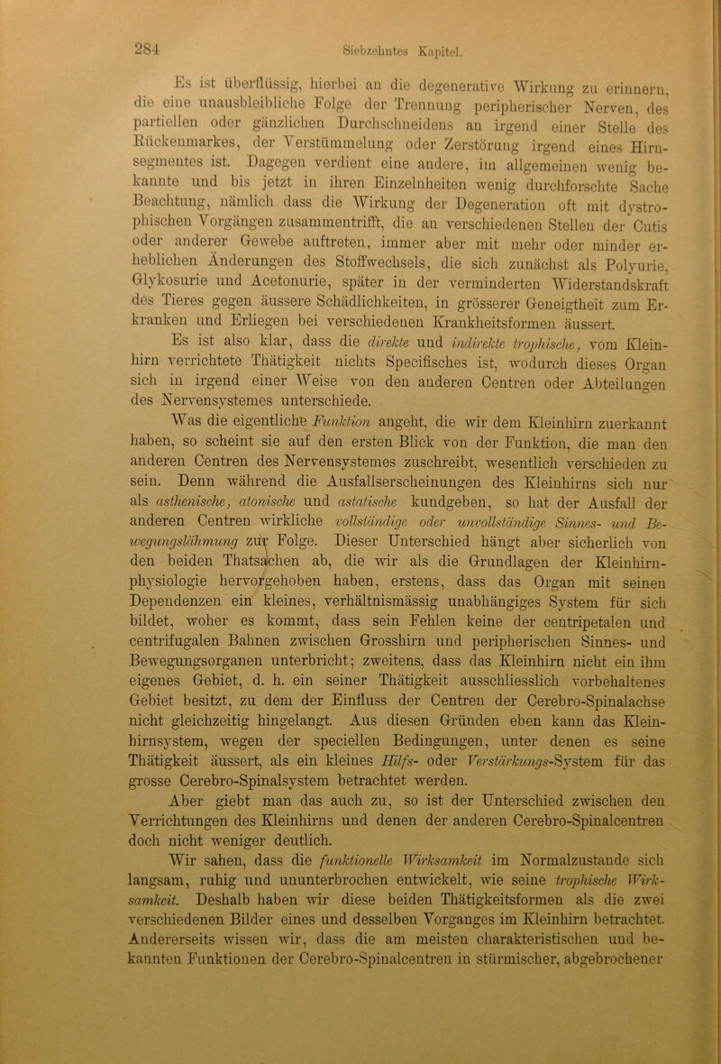 itiS ist überflüssig, hierbei au die degenerative Wirkung zu erinnern, die eiue unausbleibliche Folge der Trennung peripherischer Nerven des paitiellen odei gänzlichen Durchschneidens an irgend einer Stelle des Rückenmarkes, der Verstümmelung oder Zerstörung irgend eines Hirn- segmentes ist. Dagegen verdient eine andere, im allgemeinen wenig be- kannte und bis jetzt in ihren Einzelnheiten wenig durchforschte Sache Beachtung, nämlich dass die W irkung der Degeneration oft mit dystro- phischen Vorgängen zusammentrifft, die an verschiedenen Stellen der Cutis oder anderer Gewebe auftreten, immer aber mit mehr oder minder er- heblichen Änderungen des Stoffwechsels, die sich zunächst als Polyurie. Glykosurie und Acetonurie, später in der verminderten Widerstandskraft des Tieres gegen äussere Schädlichkeiten, in grösserer Geneigtheit zum Er- kranken und Erliegen bei verschiedenen Krankheitsformen äussert. Es ist also klar, dass die direkte und indirekte trophische, vom Klein- hirn verrichtete Thätigkeit nichts Specifisches ist, wodurch dieses Organ sich in irgend einer Weise von den anderen Centren oder Abteilungen des Nervensystemes unterschiede. Was die eigentliche Funktion angeht, die wir dem Kleinhirn zuerkannt haben, so scheint sie auf den ersten Blick von der Funktion, die man den anderen Centren des Nervensystemes zuschreibt, wesentlich verschieden zu sein. Denn während die Ausfallserscheinungen des Kleinhirns sich nur als asthenische, atonische und astatische kundgeben, so hat der Ausfall der anderen Centren wirkliche vollständige oder unvollständige Sinnes- und Be- wegungslähmung zür Folge. Dieser Unterschied hängt aber sicherlich von den beiden Thatsachen ab, die wir als die Grundlagen der Kleinhirn- physiologie hervorgehoben haben, erstens, dass das Organ mit seinen Dependenzen ein kleines, verhältnismässig unabhängiges System für sich bildet, woher es kommt, dass sein Fehlen keine der centripetalen und centrifugalen Bahnen zwischen Grosshirn und peripherischen Sinnes- und Bewegungsorganen unterbricht; zweitens, dass das Kleinhirn nicht ein ihm eigenes Gebiet, d. h. ein seiner Thätigkeit ausschliesslich vorbehaltenes Gebiet besitzt, zu dem der Einfluss der Centren der Cerebro-Spinalachse nicht gleichzeitig hingelangt. Aus diesen Gründen eben kann das Klein- hirnsystem, wegen der speciellen Bedingungen, unter denen es seine Thätigkeit äussert, als ein kleines Hilfs- oder Verstärkungs-System für das grosse Cerebro-Spinalsystem betrachtet werden. Aber giebt man das auch zu, so ist der Unterschied zwischen den Verrichtungen des Kleinhirns und denen der anderen Cerebro-Spinalcentren doch nicht weniger deutlich. Wir sahen, dass die funktionelle Wirksamkeit im Normalzustände sich langsam, ruhig und ununterbrochen entwickelt, wie seine trophische Wirk- samkeit. Deshalb haben wir diese beiden Thätigkeitsformen als die zwei verschiedenen Bilder eines und desselben Vorganges im Kleinhirn betrachtet. Andererseits wissen wir, dass die am meisten charakteristischen und be- kannten Funktionen der Cerebro-Spinalcentren in stürmischer, abgebrochener