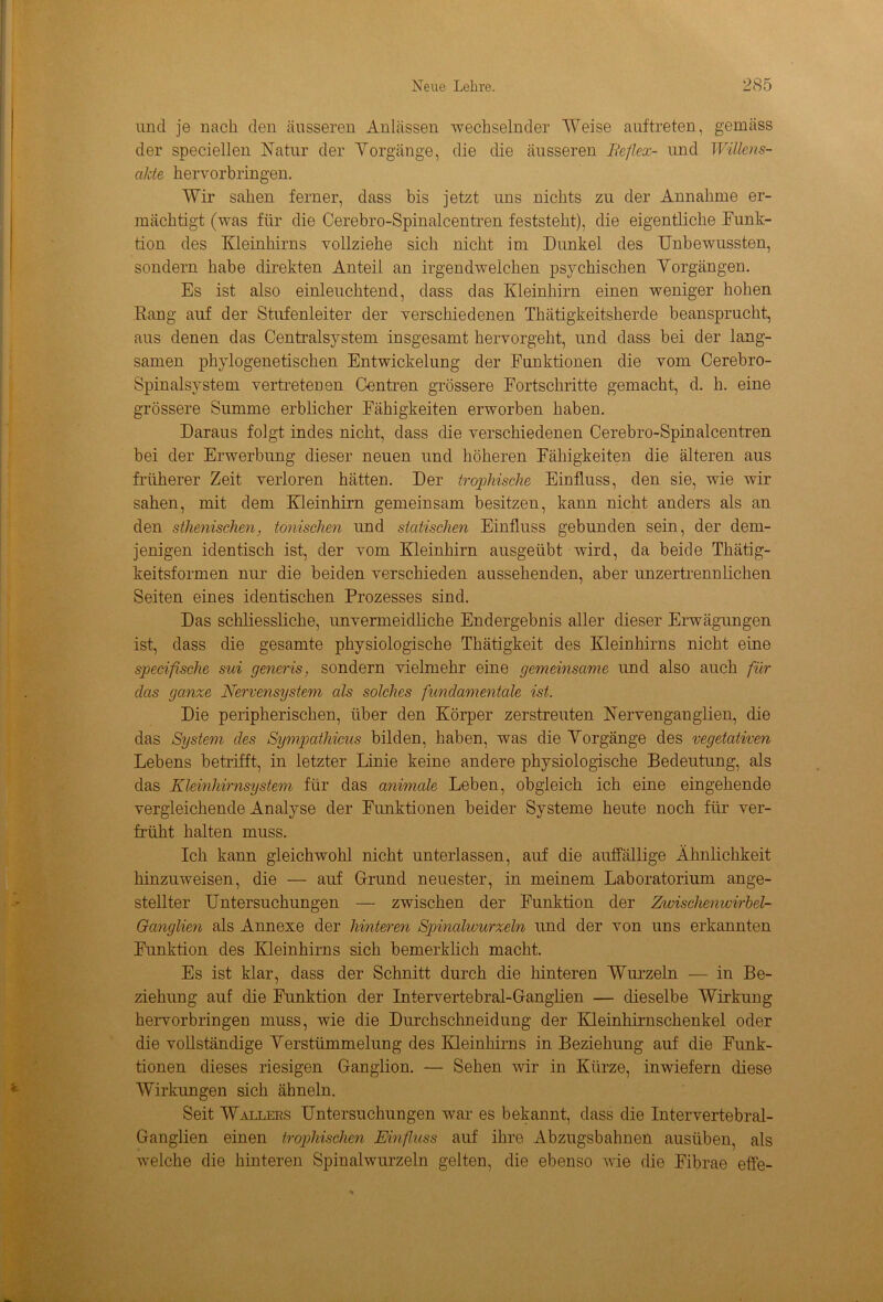 und je nach den äusseren Anlässen wechselnder Weise auftreten, gemäss der speciellen Natur der Yorgänge, die die äusseren Bef lex- und Willens- akte hervorbringen. Wir sahen ferner, dass bis jetzt uns nichts zu der Annahme er- mächtigt (was für die Cerebro-Spinalcentren feststeht), die eigentliche Funk- tion des Kleinhirns vollziehe sich nicht im Dunkel des Unbewussten, sondern habe direkten Anteil an irgendwelchen psychischen Vorgängen. Es ist also einleuchtend, dass das Kleinhirn einen weniger hohen Bang auf der Stufenleiter der verschiedenen Thätigkeitsherde beansprucht, aus denen das Centralsystem insgesamt hervorgeht, und dass bei der lang- samen phylogenetischen Entwickelung der Funktionen die vom Cerebro- Spinalsystem vertretenen Centren grössere Fortschritte gemacht, d. h. eine grössere Summe erblicher Fähigkeiten erworben haben. Daraus folgt indes nicht, dass die verschiedenen Cerebro-Spinalcentren bei der Erwerbung dieser neuen und höheren Fähigkeiten die älteren aus früherer Zeit verloren hätten. Der trophische Einfluss, den sie, wie wir sahen, mit dem Kleinhirn gemeinsam besitzen, kann nicht anders als an den sthenischen, tonischen und statischen Einfluss gebunden sein, der dem- jenigen identisch ist, der vom Kleinhirn ausgeübt wird, da beide Thätig- keitsformen nur die beiden verschieden aussehenden, aber unzertrennlichen Seiten eines identischen Prozesses sind. Das schliessliche, unvermeidliche Endergebnis aller dieser Erwägungen ist, dass die gesamte physiologische Thätigkeit des Kleinhirns nicht eine speciflsche sui generis, sondern vielmehr eine gemeinsame und also auch für das ganze Nervensystem als solches fundamentale ist. Die peripherischen, über den Körper zerstreuten Nervenganglien, die das System des Sympathicus bilden, haben, was die Yorgänge des vegetativen Lebens betrifft, in letzter Linie keine andere physiologische Bedeutung, als das Kleinhirnsystem für das animale Leben, obgleich ich eine eingehende vergleichende Analyse der Funktionen beider Systeme heute noch für ver- früht halten muss. Ich kann gleichwohl nicht unterlassen, auf die auffällige Ähnlichkeit hinzuweisen, die — auf Grund neuester, in meinem Laboratorium ange- stellter Untersuchungen — zwischen der Funktion der Zwischenwirbel- Ganglien als Annexe der hinteren Spinalwurzeln und der von uns erkannten Funktion des Kleinhirns sich bemerklich macht. Es ist klar, dass der Schnitt durch die hinteren Wurzeln — in Be- ziehung auf die Funktion der Intervertebral-Ganglien — dieselbe Wirkung hervorbringen muss, wie die Durchschneidung der Kleinhirnschenkel oder die vollständige Verstümmelung des Kleinhirns in Beziehung auf die Funk- tionen dieses riesigen Ganglion. — Sehen wir in Kürze, inwiefern diese Wirkungen sich ähneln. Seit Wallers Untersuchungen war es bekannt, dass die Intervertebral- Ganglien einen trophischen Einfluss auf ihre Abzugsbahnen ausüben, als welche die hinteren Spinalwurzeln gelten, die ebenso wie die Fibrae effe-