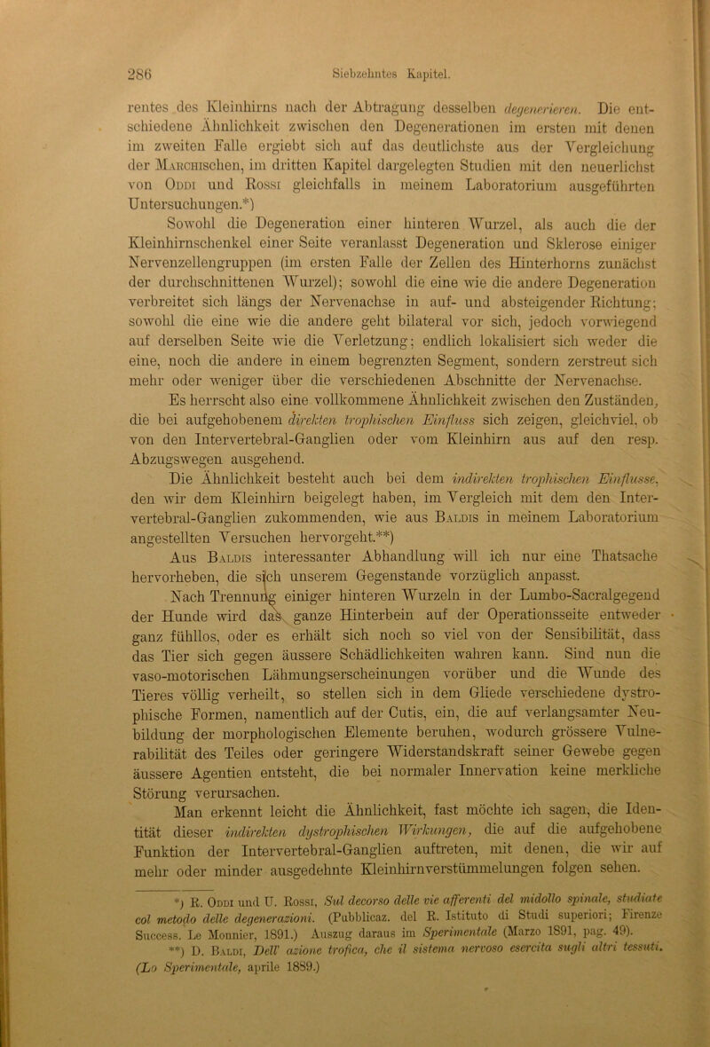 rentes des Kleinhirns nach der Abtragung desselben degenerieren. Die ent- schiedene Ähnlichkeit zwischen den Degenerationen im ersten mit denen im zweiten Falle ergiebt sich auf das deutlichste aus der Vergleichung der MAßcmschen, im dritten Kapitel dargelegten Studien mit den neuerlichst von Oddi und Rossi gleichfalls in meinem Laboratorium ausgeführten Untersuchungen.*) Sowohl die Degeneration einer hinteren Wurzel, als auch die der Kleinhirnschenkel einer Seite veranlasst Degeneration und Sklerose einiger Nervenzellengruppen (im ersten Falle der Zellen des Hinterholms zunächst der durchschnittenen Wurzel); sowohl die eine wie die andere Degeneration verbreitet sich längs der Nervenachse in auf- und absteigender Richtung; sowohl die eine wie die andere geht bilateral vor sich, jedoch vorwiegend auf derselben Seite Avie die Verletzung; endlich lokalisiert sich weder die eine, noch die andere in einem begrenzten Segment, sondern zerstreut sich mehr oder weniger über die verschiedenen Abschnitte der Nervenachse. Es herrscht also eine vollkommene Ähnlichkeit zwischen den Zuständen, die bei aufgehobenem direkten trophischen Einfluss sich zeigen, gleichviel, ob von den Inter vertebral-Ganglien oder vom Kleinhirn aus auf den resp. Abzugs wegen ausgehend. Die Ähnlichkeit besteht auch bei dem indirekten trophischen Einflüsse, den wir dem Kleinhirn beigelegt haben, im Vergleich mit dem den Inter- vertebral-Ganglien zukommenden, wie aus Baldis in meinem Laboratorium angestellten Versuchen hervorgeht.**) Aus Baldis interessanter Abhandlung will ich nur eine Thatsache hervorheben, die sich unserem Gegenstände vorzüglich anpasst. Nach Trennung' einiger hinteren Wurzeln in der Lumbo-Sacralgegend der Hunde wird dak ganze Hinterbein auf der Operationsseite entweder • ganz fühllos, oder es erhält sich noch so viel von der Sensibilität, dass das Tier sich gegen äussere Schädlichkeiten wahren kann. Sind nun die vaso-motorischen Lähmungserscheinungen vorüber und die Wunde des Tieres völlig verheilt, so stellen sich in dem Gliede verschiedene dystro- phische Formen, namentlich auf der Cutis, ein, die auf verlangsamter Neu- bildung der morphologischen Elemente beruhen, wodurch grössere Vulne- rabilität des Teiles oder geringere Widerstandskraft seiner Gewebe gegen äussere Agentien entsteht, die bei normaler Innervation keine merkliche Störung verursachen. Man erkennt leicht die Ähnlichkeit, fast möchte ich sagen, die Iden- tität dieser indirekten dystrophischen Wirkungen, die auf die aufgehobene Funktion der Intervertebral-Ganglien auftreten, mit denen, die wir auf mehr oder minder ausgedehnte Kleinhirnverstümmelungen folgen sehen. *) R. Oddi und U. Rossi, Sul decorso delle vie afferenti del midollo spinale, stadiale col metodo delle degenerazioni. (Pubblicaz. del R. Istituto di Studi superiori; Firenze Success. Le Monnier, 1891.) Auszug daraus im Sperimentale (Marzo 1891, pag. 49). **) d. Baldi, Dell' azione trofica, che il sistema nervoso esercita sugli altri tessuti. (La Sperimentale, aprile 1889.)