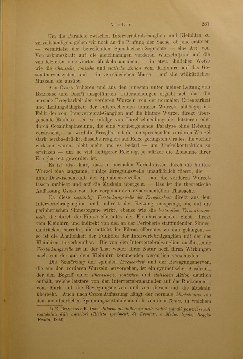 Um die Parallele zwischen Inteiwertebral-Ganglien und Kleinhirn za vervollständigen, gehen wir noch an die Prüfung der Sache, ob jene ersteren — vermittelst der betreffenden Spinalachsen-Segmente — eine Art von Yerstarkungskraft auf die gleichnamigen vorderen Wurzeln] und auf die von letzteren innervierten Muskeln ausüben, — in etwa ähnlicher Weise wie die sihenische, tonische und statische Aktion vom Kleinhirn auf das Ge- samtnervensystem und — in verschiedenem Masse — auf alle willkürlichen Muskeln sie ausübt. Aus Cyons früheren und aus den jüngsten unter meiner Leitung von Belmondo und Oddi*) ausgeführten Untersuchungen ergiebt sich, dass die normale Erregbarkeit der vorderen Wurzeln von der normalen Erregbarkeit und Leitungsfähigkeit der entsprechenden hinteren Wurzeln abhängig ist. Fehlt der vom Intervertebral-Ganglion auf die hintere Wurzel direkt über- gehende Einfluss, sei es infolge von Durchschneidung der letzteren oder durch Cocainbepinselung, die eine vorübergehende Paralyse ohne Reizung verursacht, — so wird die Erregbarkeit der entsprechenden vorderen Wurzel stark herabgedrückt; dieselbe reagiert auf Reize geringsten Grades, die vorher wirksam waren, nicht mehr und es bedarf — um Muskelkontraktion zu erwirken — um so viel heftigerer Reizung, je stärker die Abnahme ihrer Erregbarkeit geworden ist. Es ist also klar, dass in normalen Verhältnissen durch die hintere Wurzel eine langsame, ruhige Erregungswelle unaufhörlich fliesst, die — unter Dazwischenkunft der Spinalnervenzellen — auf die vorderen |Wurzel- fasern umbiegt und auf die Muskeln übergeht. — Das ist die theoretische Auffassung Cyons von der vorgenannten experimentellen Thatsache. Da diese beständige Verstärkungswelle cler Erregbarkeit direkt aus dem Intervertebralganglion und indirekt der Reizung entspringt, die auf die peripherischen Sinnesorgane wirkt, ebenso wie die beständige Verstärkungs- welle, die durch die Eibrae efferentes der Kleinhirnschenkel zieht, direkt vom Kleinhirn und indirekt von den an der Peripherie stattfindenden Sinnes- eindrücken herrührt, die mittelst der Fibrae efferentes zu ihm gelangen, — so ist die Ähnlichkeit der Funktion der Intervertebralganglien mit der des Kleinhirns unverkennbar. Die von den Intervertebralganglien ausfliessende Verstärkungswelle ist in der That weder ihrer Natur noch ihren Wirkungen nach von der aus dem Kleinhirn kommenden wesentlich verschieden. Die Verstärkung der spinalen Erregbarkeit und der Bewegungsnerven, die aus den vorderen Wurzeln hervorgehen, ist ein synthetischer Ausdruck, der den Begriff einer sihenischen, tonischen und statischen Aktion deutlich enthält, welche letztere von den Intervertebralganglien auf das Rückenmark, vom Mark auf die Bewegungsnerven, und von diesen auf die Muskeln übergeht. Auch nach Cyons Auffassung hängt der normale Muskeltonus von dem unaufhörlichen Spannungszustande ab, d. h. von dem Tonus, in welchem *) E. Belmondo e R. Oddi, Intorno all' influenza delle radici spinali posteriori sulV eccitabilitä delle anteriori (Rivista speriment. di Freniatr. e Medic. legale, Reggio- Etnilia, 1890).