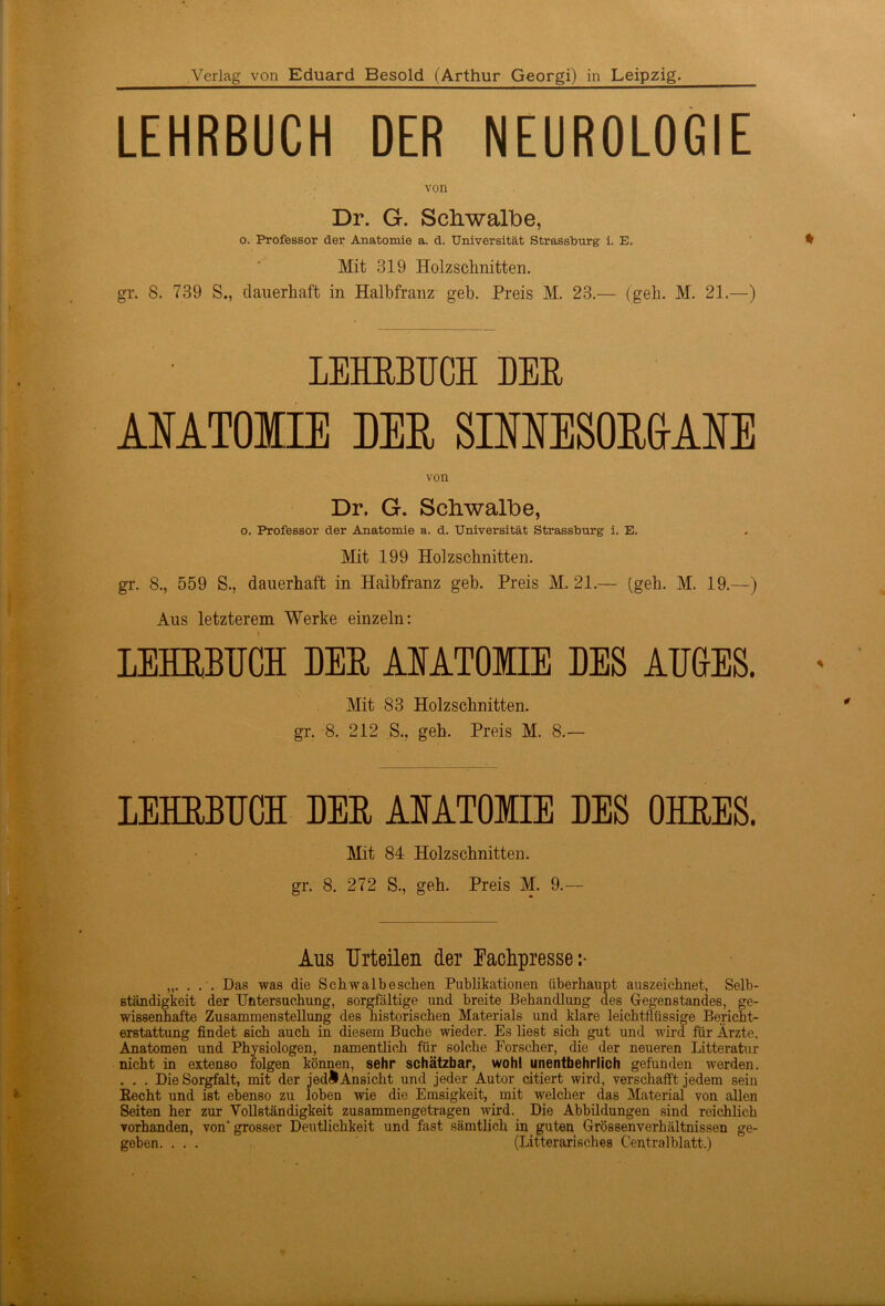 Verlag von Eduard Besold (Arthur Georgi) in Leipzig. LEHRBUCH DER NEUROLOGIE von Dr. G. Schwalbe, o. Professor der Anatomie a. d. Universität Strassburg i. E. Mit 319 Holzschnitten. gr. 8. 739 S., dauerhaft in Halbfranz geh. Preis M. 23.— (geh. M. 21.—) * LEHRBUCH DER ANATOMIE DER SINNESORGANE von Dr. G. Schwalbe, o. Professor der Anatomie a. d. Universität Strassburg i. E. Mit 199 Holzschnitten. gr. 8., 559 S., dauerhaft in Halbfranz geb. Preis M. 21.— (geh. M. 19.—) Aus letzterem Werke einzeln: LEHEBUCH DEE AIATOMIE DES AUGES. ' Mit 83 Holzschnitten, gr. 8. 212 S., geh. Preis M. 8.— LEHEBUCH DEE AIATOMIE DES OHEES. Mit 84 Holzschnitten, gr. 8. 272 S., geh. Preis M. 9.— Aus Urteilen der Fachpresse:- „. . . . Das was die Schwalbescken Publikationen überhaupt auszeichnet, Selb- ständigkeit der Untersuchung, sorgfältige und breite Behandlung des Gegenstandes, ge- wissenhafte Zusammenstellung des historischen Materials und klare leichtflüssige Bericht- erstattung findet sich auch in diesem Buche wieder. Es liest sich gut und wird für Ärzte, Anatomen und Physiologen, namentlich für solche Forscher, die der neueren Litteratur nicht in extenso folgen können, sehr schätzbar, wohl unentbehrlich gefunden werden. . . . Die Sorgfalt, mit der jedÄ Ansicht und jeder Autor citiert wird, verschafft jedem sein Recht und ist ebenso zu loben wie die Emsigkeit, mit welcher das Material von allen Seiten her zur Vollständigkeit zusammengetragen wird. Die Abbildungen sind reichlich vorhanden, von“ grosser Deutlichkeit und fast sämtlich in guten Grössenverhältnissen ge- geben. ... (Litterarisches Centralblatt.) —