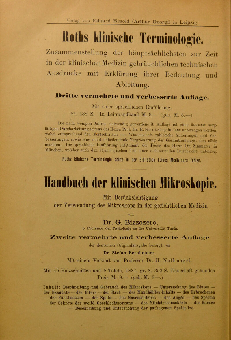 Rollis klinische Terminologie. Zusammenstellung der hauptsächlichsten zur Zeit in der klinischen Medizin gebräuchlichen technischen Ausdrücke mit Erklärung ihrer Bedeutung und Ableitung. Dritte vermehrte und verbesserte Auflage. Mit einer sprachlichen Einführung. 8°. 488 S. In Leinwandhand M. 9.— (geh. M. 8.—) Die nach wenigen Jahren notwendig gewordene 3. Auflage ist einer äusserst sorg- fältigen Durcharbeitung seitens des Herrn Prof. Dr. R. Stintzing in Jena unterzogen worden, wobei entsprechend den Fortschritten der Wissenschaft zahlreiche Änderungen und Ver- besserungen, sowie eine nicht unbedeutende Vergrösserung des Gesamtumfanges sich nötig machten. Die sprachliche Einführung entstammt der Feder des Herrn Dr. Zimmerer in München, welcher auch den etymologischen Teil einer verbessernden Durchsicht unterzog. Rüths klinische Terminologie sollte in der Bibliothek keines Mediziners fehlen. Haudbudi der klinischen Mikroskopie. Mit Berücksichtigung der Verwendung des Mikroskops in der gerichtlichen Medizin von Dr. G. Bizzozero, o. Professor der Pathologie an der Universität Turin. Zweite vermehrte und verbesserte Auflage der deutschen Originalausgabe besorgt von Dr. Stefan Bernheimer. Mit einem Vorwort von Professor Dr. H. Nothnagel. Mit 45 Holzschnitten und 8 Tafeln. 1887. gr. 8. 352 S. Dauerhaft gebunden Preis M. 9.— (geh. M. 8—. ) Inhalt: Beschreibung und Gebrauch des Mikroskops — Untersuchung des Blutes — der Exsudate — des Eiters — der Haut — des Mundhöhlen-Inhalts — des Erbrochenen — der Fäcalmassen — der Sputa — des Nasenschleims — des Auges — des Sperma — der Sekrete der weibl. Geschlechtsorgane — des Milchdrüsensekrets — des Harnes — Beschreibung und Untersuchung der pathogenen Spaltpilze.