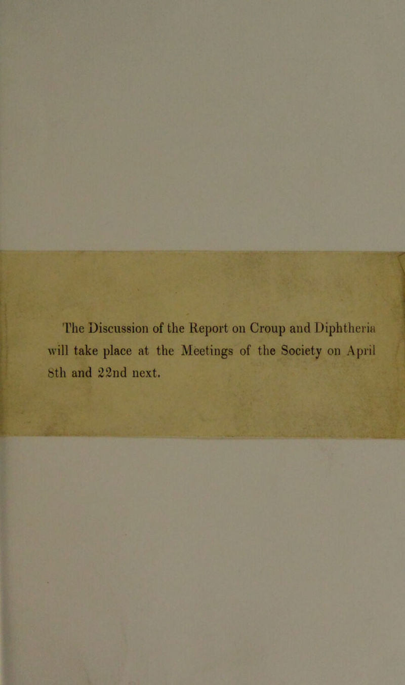 The Discussion of the Report on Croup and Diphtheria will take place at the Meetings of the Society on April 8th and 22nd next.