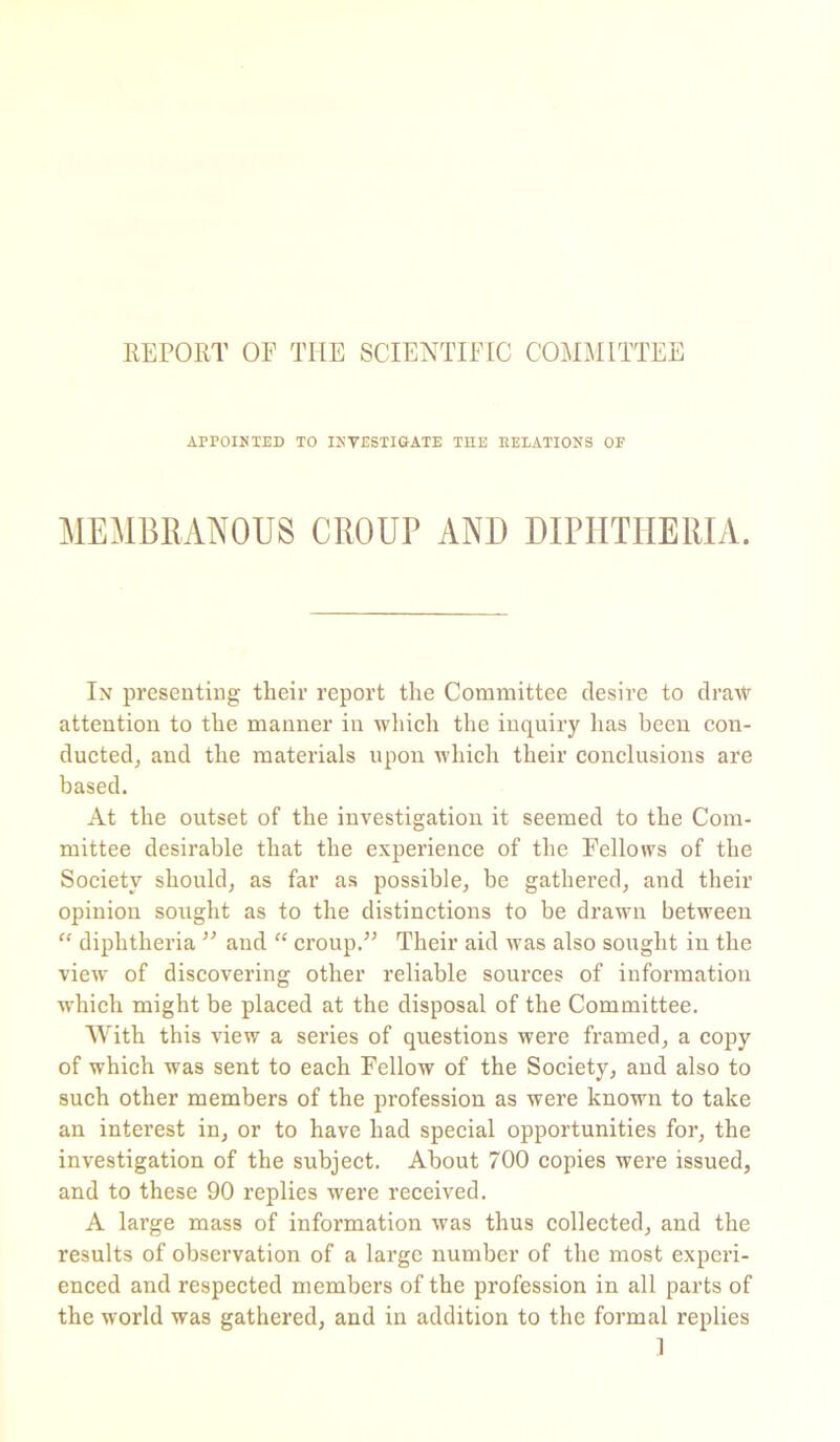 REPORT OF THE SCIENTIFIC COMMITTEE APPOINTED TO INVESTIGATE THE DELATIONS OF MEMBRANOUS CROUP AND DIPHTHERIA. In presenting their report the Committee desire to draw attention to the manner in which the inquiry lias been con- ducted, and the materials upon which their conclusions are based. At the outset of the investigation it seemed to the Com- mittee desirable that the experience of the Fellows of the Society should, as far as possible, be gathered, and their opinion sought as to the distinctions to be drawn between “ diphtheria ” and “ croup.” Their aid was also sought in the view of discovering other reliable sources of information which might be placed at the disposal of the Committee. With this view a series of questions were framed, a copy of which was sent to each Fellow of the Society, and also to such other members of the profession as were known to take an interest in, or to have had special opportunities for, the investigation of the subject. About 700 copies were issued, and to these 90 replies were received. A large mass of information was thus collected, and the results of observation of a large number of the most experi- enced and respected members of the profession in all parts of the world was gathered, and in addition to the formal replies