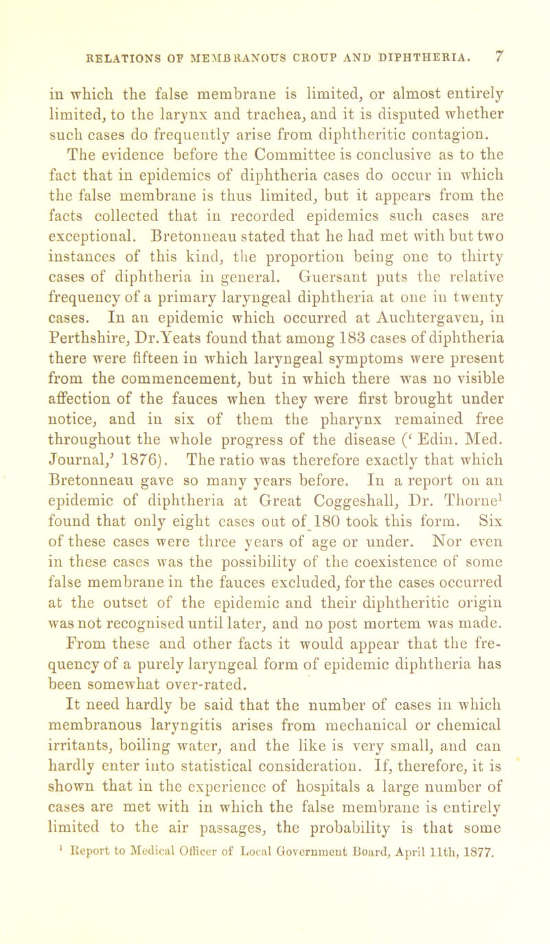 in which the false membrane is limited, or almost entirely- limited, to the larynx and trachea, and it is disputed whether such cases do frequently arise from diphtheritic contagion. The evidence before the Committee is conclusive as to the fact that in epidemics of diphtheria cases do occur in which the false membrane is thus limited, but it appears from the facts collected that in recorded epidemics such cases are exceptional. Bretonneau stated that he had met with but two instances of this kind, the proportion being one to thirty cases of diphtheria in general. Guersant puts the relative frequency of a primary laryngeal diphtheria at one iu twenty cases. In an epidemic which occurred at Auchtergaven, in Perthshire, Dr.Yeats found that among 183 cases of diphtheria there were fifteen in which laryngeal symptoms were present from the commencement, but in which there was no visible affection of the fauces when they were first brought under notice, and in six of them the pharynx remained free throughout the whole progress of the disease (‘ Edin. Med. Journal/ 1876). The ratio was therefore exactly that which Bretonneau gave so many years before. In a report on an epidemic of diphtheria at Great Coggeshall, Dr. Thorne1 found that only eight cases out of 180 took this form. Six of these cases were three years of age or under. Nor even in these cases was the possibility of the coexistence of some false membrane in the fauces excluded, for the cases occurred at the outset of the epidemic and their diphtheritic origin was not recognised until later, and no post mortem was made. From these and other facts it would appear that the fre- quency of a purely laryngeal form of epidemic diphtheria has been somewhat over-rated. It need hardly be said that the number of cases in which membranous laryngitis arises from mechanical or chemical irritants, boiling water, and the like is very small, and can hardly enter into statistical consideration. If, therefore, it is shown that in the experience of hospitals a large number of cases are met with in which the false membrane is entirely limited to the air passages, the probability is that some 1 Report to Medical Officer of Local Government Board, April 11th, 1877.