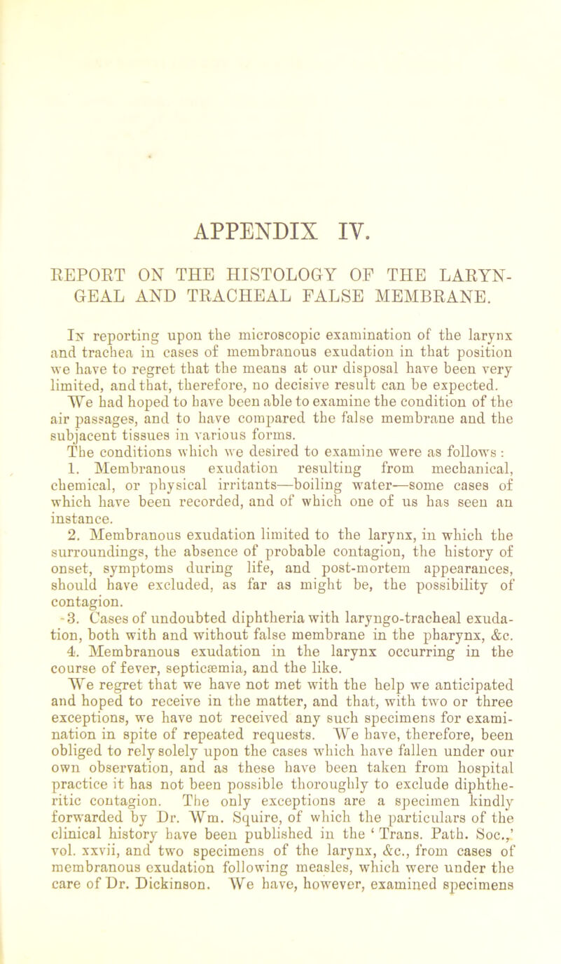 APPENDIX IV. REPORT ON THE HISTOLOGY OF THE LARYN- GEAL AND TRACHEAL FALSE MEMBRANE. In’ reporting upon the microscopic examination of the larynx and trachea in cases of membranous exudation in that position we have to regret that the means at our disposal have been very limited, and that, therefore, no decisive result can be expected. We had hoped to have been able to examine the condition of the air passages, and to have compared the false membrane and the subjacent tissues in various forms. The conditions which we desired to examine were as follows: 1. Membranous exudation resulting from mechanical, chemical, or physical irritants—boiling water—some cases of which have been recorded, and of which one of us has seen an instance. 2. Membranous exudation limited to the larynx, in which the surroundings, the absence of probable contagion, the history of onset, symptoms during life, and post-mortem appearances, should have excluded, as far as might be, the possibility of contagion. -3. Cases of undoubted diphtheria with laryngo-tracheal exuda- tion, both with and without false membrane in the pharynx, &c. 4. Membranous exudation in the larynx occurring in the course of fever, septicaemia, and the like. We regret that we have not met with the help we anticipated and hoped to receive in the matter, and that, with two or three exceptions, we have not received any such specimens for exami- nation in spite of repeated requests. We have, therefore, been obliged to rely solely upon the cases which have fallen under our own observation, and as these have been taken from hospital practice it has not been possible thoroughly to exclude diphthe- ritic contagion. The only exceptions are a specimen kindly forwarded by Dr. Wm. Squire, of which the particulars of the clinical history have been published in the ‘ Trans. Path. Soc.,’ vol. xxvii, and two specimens of the larynx, &c., from cases of membranous exudation following measles, which were under the care of Dr. Dickinson. We have, however, examined specimens