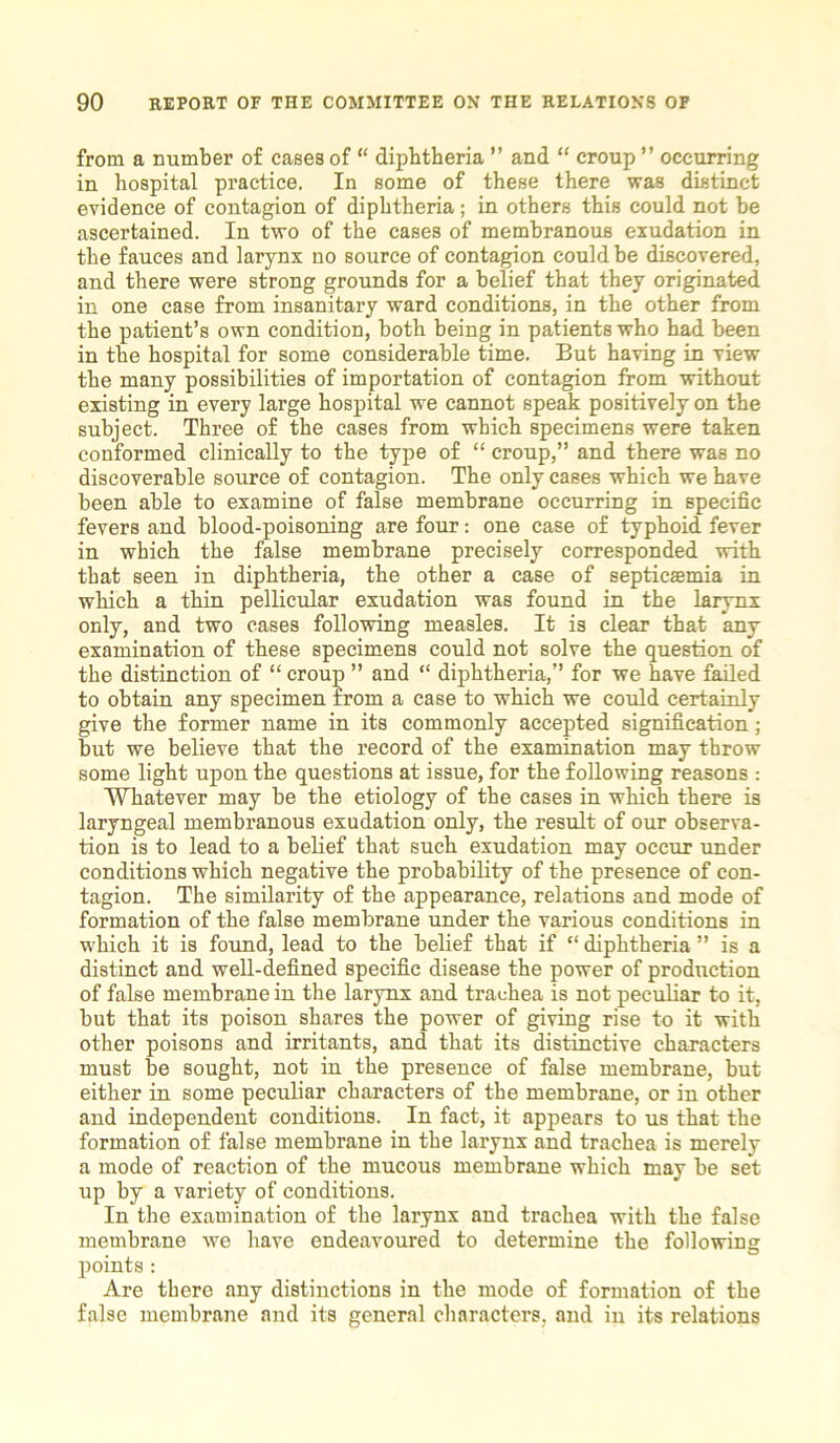 from a number of cases of “ diphtheria ” and “ croup ” occurring in hospital practice. In some of these there was distinct evidence of contagion of diphtheria; in others this could not be ascertained. In two of the cases of membranous exudation in the fauces and larynx no source of contagion could be discovered, and there were strong grounds for a belief that they originated in one case from insanitary ward conditions, in the other from the patient’s own condition, both being in patients who had been in the hospital for some considerable time. But having in view the many possibilities of importation of contagion from without existing in every large hospital we cannot speak positively on the subject. Three of the cases from which specimens were taken conformed clinically to the type of “ croup,” and there was no discoverable source of contagion. The only cases which we have been able to examine of false membrane occurring in specific fevers and blood-poisoning are four: one case of typhoid fever in which the false membrane precisely corresponded with that seen in diphtheria, the other a case of septicaemia in which a thin pellicular exudation was found in the larynx only, and two cases following measles. It is clear that any examination of these specimens could not solve the question of the distinction of “ croup ” and “ diphtheria,” for we have failed to obtain any specimen from a case to which we could certainly give the former name in its commonly accepted signification; but we believe that the record of the examination may throw some light upon the questions at issue, for the following reasons : Whatever may be the etiology of the cases in which there is laryngeal membranous exudation only, the result of our observa- tion is to lead to a belief that such exudation may occur under conditions which negative the probability of the presence of con- tagion. The similarity of the appearance, relations and mode of formation of the false membrane under the various conditions in which it is found, lead to the belief that if “ diphtheria ” is a distinct and well-defined specific disease the power of production of false membrane in the larynx and trachea is not peculiar to it, but that its poison shares the power of giving rise to it with other poisons and irritants, and that its distinctive characters must be sought, not in the presence of false membrane, but either in some peculiar characters of the membrane, or in other and independent conditions. In fact, it appears to us that the formation of false membrane in the larynx and trachea is merely a mode of reaction of the mucous membrane which may be set up by a variety of conditions. In the examination of the larynx and trachea with the false membrane we have endeavoured to determine the following points : Are there any distinctions in the mode of formation of the false membrane and its general characters, and in its relations