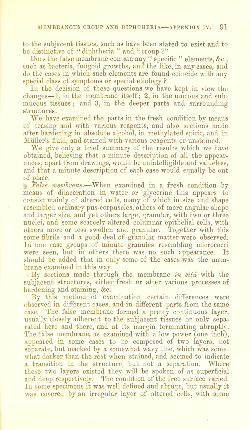 to the subjacent tissues, such as have been stated to exist and to be distinctive of “ diphtheria ” and “ croup ?” Does the false membrane contain any “ specific ” elements, &c., such as bacteria, fungoid growths, and the like, in any cases, and do the cases in which such elements are found coincide with any special class of symptoms or special etiology ? In the decision of these questions we have kept in view the changes—1, in the membrane itself; 2, in the mucous and sub- mucous tissues ; and 3, in the deeper parts and surrounding structures. We have examined the parts in the fresh condition by means of teasing and with various reagents, and also sections made after hardening in absolute alcohol, in methylated spirit, and in Muller’s fluid, and stained with various reagents or unstained. We give only a brief summary of the results which we have obtained, believing that a minute description of all the appear- ances, apart from drawings, would be unintelligible and valueless, and that a minute description of each case would equally be out of place. jl False membrane.—When examined in a fresh condition by means of dilaceration in water or glycerine this appears to consist mainly of altered cells, many of which in size and shape resembled ordinary pus-corpuscles, others of more angular shape and larger size, and yet others large, granular, with two or three nuclei, and some scarcely altered columnar epithelial cells, with others more or less swollen and granular. Together with this some fibrils and a good deal of granular matter were observed. In one case groups of minute granules resembling micrococci were seen, but in others there was no such appearance. It should be added that in only some of the cases was the mem- brane examined in this way. - By sections made through the membrane in situ with the subjacent structures, either fresh or after various processes of hardening and staining, &c. By this method of examination certain differences were observed in different cases, and in different parts from the same case. The false membrane formed a pretty continuous layer, usually closely adherent to the subjacent tissues or only sepa- rated here and there, and at its margin terminating abruptly. The false membrane, as examined with a low power (one inch), appeared in some cases to be composed of two layers, not separate, but marked by a somewhat wavy line, which was some- what darker than the rest when stained, and seemed to indicate a transition in the structure, but not a separation. Where these two layers existed they will be spoken of as superficial and deep respectively. The condition of the free surface varied. In some specimens it was well defined and abrupt, but usually it was covered by an irregular layer of altered cells, with some