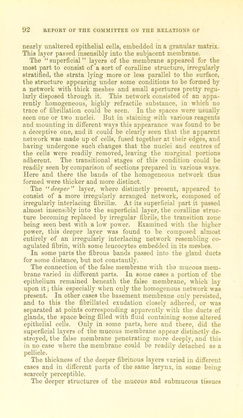 nearly unaltered epithelial cells, embedded in a granular matrix. This layer passed insensibly into the subjacent membrane. The “superficial” layers of the membrane appeared for the most part to consist of a sort of coralline structure, irregularly stratified, the strata lying more or less parallel to the surface, the structure appearing under some conditions to be formed by a network with thick meshes and small apertures pretty regu- larly disposed through it. This network consisted of an appa- rently homogeneous, highly refractile substance, in which no trace of fibrillation could be seen. In the spaces were usually seen one or two nuclei. But in staining with various reagents and mounting in different ways this appearance was found to be a deceptive one, and it could be clearly seen that the apparent network was made up of cells, fused together at their edges, and having undergone such changes that the nuclei and centres of the cells were readily removed, leaving the marginal portions adherent. The transitional stages of this condition could be readily seen by comparison of sections prepared in various ways. Here and there the bands of the homogeneous network thus formed were thicker and more distinct. The “deeper ” layer, where distinctly present, appeared to consist of a more irregularly arranged network, composed of irregularly interlacing fibrillm. At its superficial part it passed almost insensibly into the superficial layer, the coralline struc- ture becoming replaced by irregular fibrils, the transition zone being seen best with a low power. Examined with the higher power, this deeper layer was found to be composed almost entirely of an irregularly interlacing network resembling co- agulated fibrin, with some leucocytes embedded in its meshes. In some parts the fibrous bands passed into the gland ducts for some distance, but not constantly. The connection of the false membrane with tho mucous mem- brane varied in different parts. In some cases a portion of the epithelium remained beneath the false membrane, which lay upon it; this especially when only the homogenous network was present. In other cases the basement membrane only persisted, and to this the fibrillated exudation closely adhered, or was separated at points corresponding apparently with the ducts of glands, the space being filled with fluid containing some altered epithelial cells. Only in some parts, here and there, did the superficial layers of the mucous membrane appear distinctly de- stroyed, the false membrane penetrating more deeply, and this in no case where the membrane could be readily detached as a pellicle. The thickness of the deeper fibrinous layers varied in different cases and in different parts of the same larynx, in some being scarcely perceptible. The deeper structures of the mucous and submucous tissues
