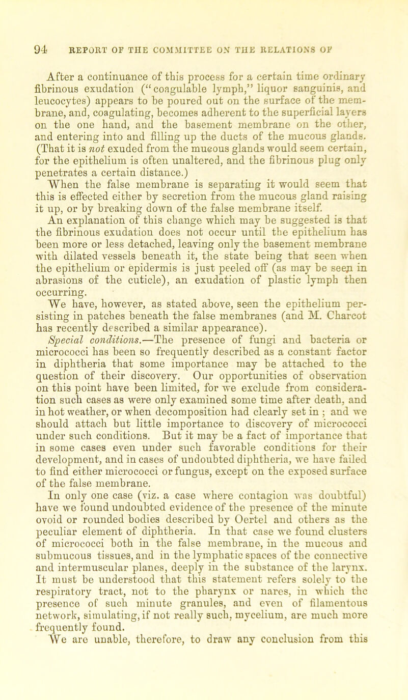 After a continuance of this process for a certain time ordinary fibrinous exudation (“ coagulable lymph,” liquor sanguinis, and leucocytes) appears to be poured out on the surface of the mem- brane, and, coagulating, becomes adherent to the superficial layers on the one hand, and the basement membrane on the other, and entering into and filling up the ducts of the mucous glands. (That it is not exuded from the mucous glands would seem certain, for the epithelium is often unaltered, and the fibrinous plug only penetrates a certain distance.) When the false membrane is separating it would seem that this is effected either by secretion from the mucous gland raising it up, or by breaking down of the false membrane itself. An explanation of this change which may be suggested is that the fibrinous exudation does not occur until the epithelium has been more or less detached, leaving only the basement membrane with dilated vessels beneath it, the state being that seen when the epithelium or epidermis is just peeled off (as may be seep in abrasions of the cuticle), an exudation of plastic lymph then occurring. We have, however, as stated above, seen the epithelium per- sisting in patches beneath the false membranes (and M. Charcot has recently described a similar appearance). Special conditions.—The presence of fungi and bacteria or micrococci has been so frequently described as a constant factor in diphtheria that some importance may be attached to the question of their discovery. Our opportunities of observation on this point have been limited, for we exclude from considera- tion such cases as were only examined some time after death, and in hot weather, or when decomposition had clearly set in ; and we should attach but little importance to discovery of micrococci under such conditions. But it may be a fact of importance that in some cases even under such favorable conditions for their development, and in cases of undoubted diphtheria, we have failed to find either micrococci or fungus, except on the exposed surface of the false membrane. In only one case (viz. a case where contagion was doubtful) have we found undoubted evidence of the presence of the minute ovoid or rounded bodies described by Oertel and others as the peculiar element of diphtheria. In that case we found clusters of micrococci both in the false membrane, in the mucous and submucous tissues, and in the lymphatic spaces of the connective and intermuscular planes, deeply in the substance of the larynx. It must be understood that this statement refers solely to the respiratory tract, not to the pharynx or nares, in which the presence of such minute granules, and even of filamentous network, simulating, if not really such, mycelium, are much more frequently found. We are unable, therefore, to draw any conclusion from this