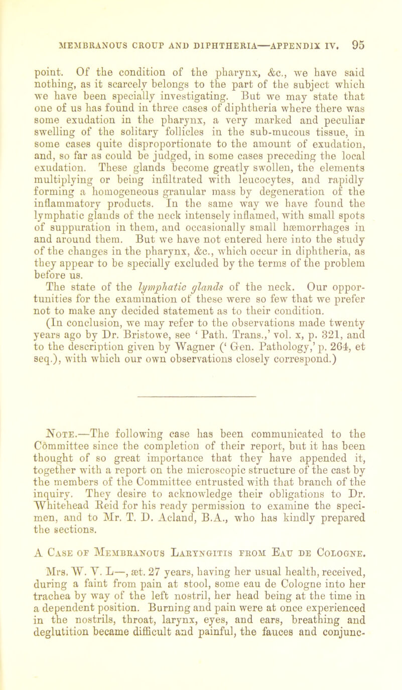 point. Of the condition of the pharynx, &c., we have said nothing, as it scarcely belongs to the part of the subject which we have been specially investigating. But we may state that one of us has found in three cases of diphtheria where there was some exudation in the pharynx, a very marked and peculiar swelling of the solitary follicles in the sub-mucous tissue, in some cases quite disproportionate to the amount of exudation, and, so far as could be judged, in some cases preceding the local exudation. These glands become greatly swollen, the elements multiplying or being infiltrated with leucocytes, and rapidly forming a homogeneous granular mass by degeneration of the inflammatory products. In the same way we have found the lymphatic glands of the neck intensely inflamed, with small spots of suppuration in them, and occasionally small haemorrhages in and around them. But we have not entered here into the study of the changes in the pharynx, &c., which occur in diphtheria, as they appear to be specially excluded by the terms of the problem before us. The state of the lymphatic glands of the neck. Our oppor- tunities for the examination of these were so few that we prefer not to make any decided statement as to their condition. (In conclusion, we may refer to the observations made twenty years ago by Dr. Bristowe, see ‘ Path. Trans.,’ vol. x, p. 321, and to the description given by Wagner (‘ Gen. Pathology,’p. 264, et seq.), with which our own observations closely correspond.) Note.—The following case has been communicated to the Committee since the completion of their report, but it has been thought of so great importance that they have appended it, together with a report on the microscopic structure of the cast by the members of the Committee entrusted with that branch of the inquiry. They desire to acknowledge their obligations to Dr. Whitehead Beid for his ready permission to examine the speci- men, and to Mr. T. D. Acland, B.A., who has kindly prepared the sections. A Case of Membranous Laryngitis from Eau de Cologne. Mrs. W. V. L—, £et. 27 years, having her usual health, received, during a faint from pain at stool, some eau de Cologne into her trachea by way of the left nostril, her head being at the time in a dependent position. Burning and pain were at once experienced in the nostrils, throat, larynx, eyes, and ears, breathing and deglutition became difficult and painful, the fauces and conjunc-