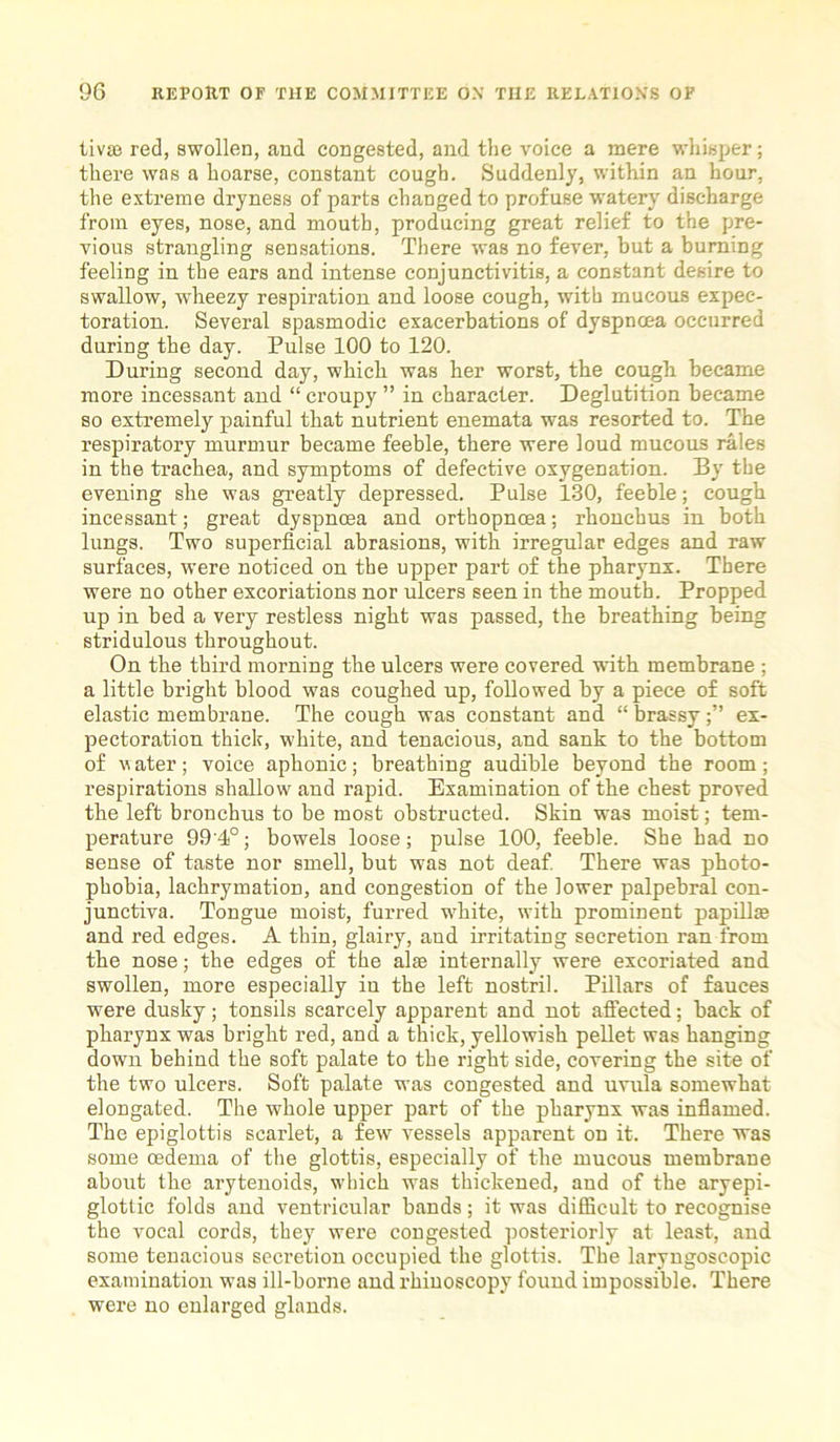 tivse red, swollen, and congested, and the voice a mere whisper; there was a hoarse, constant cough. Suddenly, within an hour, the extreme dryness of parts changed to profuse watery discharge from eyes, nose, and mouth, producing great relief to the pre- vious strangling sensations. There was no fever, hut a burning feeling in the ears and intense conjunctivitis, a constant desire to swallow, wheezy respiration and loose cough, with mucous expec- toration. Several spasmodic exacerbations of dyspnoea occurred during the day. Pulse 100 to 120. During second day, which was her worst, the cough became more incessant and “ croupy ” in character. Deglutition became so extremely painful that nutrient enemata was resorted to. The respiratory murmur became feeble, there were loud mucous rales in the trachea, and symptoms of defective oxygenation. By the evening she was greatly depressed. Pulse 130, feeble; cough incessant; great dyspnoea and orthopnoea; rhonchus in both lungs. Two superficial abrasions, with irregular edges and raw surfaces, were noticed on the upper part of the pharynx. There were no other excoriations nor ulcers seen in the mouth. Propped up in bed a very restless night was passed, the breathing being stridulous throughout. On the third morning the ulcers were covered with membrane ; a little bright blood was coughed up, followed by a piece of soft elastic membrane. The cough was constant and “ brassyex- pectoration thick, white, and tenacious, and sank to the bottom of v ater; voice aphonic; breathing audible beyond the room; respirations shallow and rapid. Examination of the chest proved the left bronchus to be most obstructed. Skin was moist; tem- perature 99 4°; bowels loose; pulse 100, feeble. She had no sense of taste nor smell, but was not deaf. There was photo- phobia, lachrymation, and congestion of the lower palpebral con- junctiva. Tongue moist, furred white, with prominent papill* and red edges. A thin, glaiiy, and irritating secretion ran from the nose; the edges of the al® internally were excoriated and swollen, more especially iu the left nostril. Pillars of fauces were dusky; tonsils scarcely apparent and not affected; back of pharynx was bright red, and a thick, yellowish pellet was hanging down behind the soft palate to the right side, covering the site of the two ulcers. Soft palate was congested and uvula somewhat elongated. The whole upper part of the pharynx was inflamed. The epiglottis scarlet, a few vessels apparent on it. There was some oedema of the glottis, especially of the mucous membrane about the arytenoids, which was thickened, and of the aryepi- glottic folds and ventricular bands; it was difficult to recognise the vocal cords, they were congested posteriorly at least, and some tenacious secretion occupied the glottis. The laryngoscopic examination was ill-borne and rhinoscopy found impossible. There were no enlarged glands.