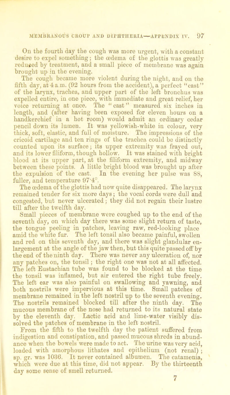 On the fourth day the cough was more urgent, with a constant desire to expel something; the oedema of the glottis was greatly reduced by treatment, and a small piece of membrane was again brought up in the evening. The cough became more violent during the night, and on the fifth day, at 4 a.m. (92 hours from the accident), a perfect “cast” of the larynx, trachea, and upper part of the left bronchus was expelled entire, in one piece, with immediate and great relief, her voice returning at once. The “ cast ” measured six inches in length, and (after having been exposed for eleven hours on a handkerchief in a hot room) would admit an ordinary cedar pencil down its lumen. It was yellowish-white in colour, very thick, soft, elastic, and full of moisture. The impressions of the cricoid cartilage and ten rings of the trachea could be distinctly counted upon its surface; its upper extremity was frayed out, and its lower filiform, though hollow. It was stained with bright blood at its upper part, at the filiform extremity, and midway between these points. A little bright blood was brought up after the expulsion of the cast. In the evening her pulse was 88, fuller, and temperature 97'4°. The oedema of the glottis had now quite disappeared. The larynx remained tender for six more days; the vocal cords were dull and congested, but never ulcerated ; they did not regain their lustre till after the twelfth day. Small pieces of membrane were coughed up to the end of the seventh day, on which day there was some slight return of taste, the tongue peeling in patches, leaving raw, red-looking place amid the white fur. The left tonBil also became painful, swollen and red on this seventh day, and there was slight glandular en- largement at the angle of the jaw then, but this quite passed off by the end of the ninth day. There was never any ulceration of, nor any patches on, the tonsil; the right one was not at all affected. The left Eustachian tube was found to be blocked at the time the tonsil was inflamed, but air entered the right tube freely. The left ear was also painful on swallowing and yawning, and both nostrils were impervious at this time. Small patches of membrane remained in the left nostril up to the seventh evening. The nostrils remained blocked till after the ninth day. The mucous membrane of the nose had returned to its natural state by the eleventh day. Lactic acid and lime-water visibly dis- solved the patches of membrane in the left nostril. From the fifth to the twelfth day the patient suffered from indigestion and constipation, and passed mucous shreds in abund- ance when the bowels were made to act. The urine was very acid, loaded with amorphous litbates and epithelium (not renal) ; sp. gr. was 1036. It never contained albumen. The catamenia, which were due at this time, did not appear. By the thirteenth day some sense of smell returned. 7