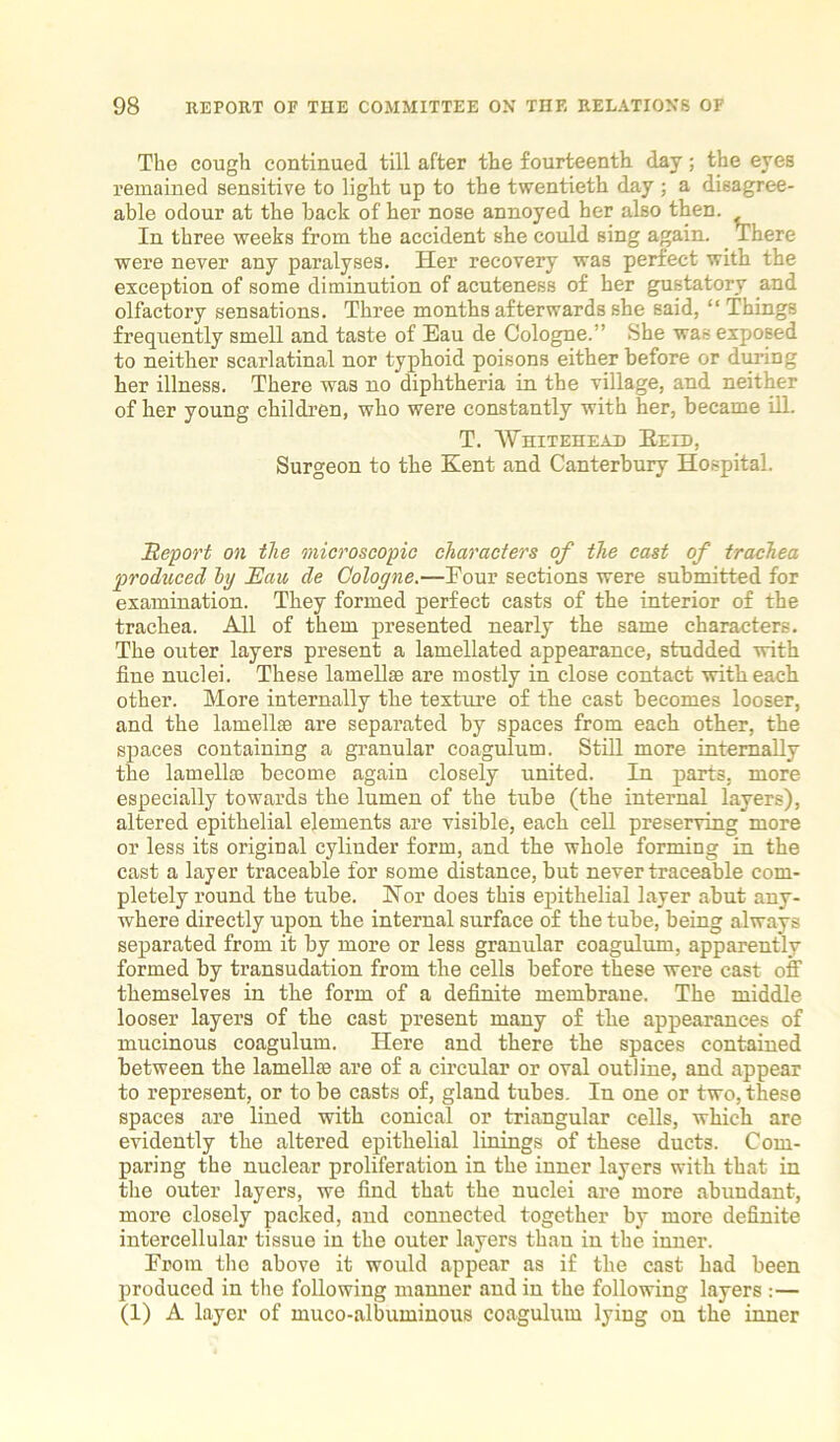 The cough continued till after the fourteenth day; the eyes remained sensitive to light up to the twentieth day ; a disagree- able odour at the back of her nose annoyed her also then. In three weeks from the accident she could sing again. There were never any paralyses. Her recovery was perfect with the exception of some diminution of acuteness of her gustatory and olfactory sensations. Three months afterwards she said, “Things frequently smell and taste of Eau de Cologne.” She was exposed to neither scarlatinal nor typhoid poisons either before or during her illness. There was no diphtheria in the village, and neither of her young children, who were constantly with her, became ill. T. Whitehead Beid, Surgeon to the Kent and Canterbury Hospital. Report on the microscopic characters of the cast of trachea produced by Eau de Cologne.—Four sections were submitted for examination. They formed perfect casts of the interior of the trachea. All of them presented nearly the same characters. The outer layers present a lamellated appearance, studded with fine nuclei. These lamellae are mostly in close contact with each, other. More internally the texture of tbe cast becomes looser, and the lamellae are separated by spaces from each other, the spaces containing a granular coagulum. Still more internally the lamellae become again closely united. In parts, more especially towards the lumen of the tube (the internal layers), altered epithelial elements are visible, each cell preserving more or less its original cylinder form, and the whole forming in the cast a layer traceable for some distance, but never traceable com- pletely round the tube. Nor does this epithelial layer abut any- where directly upon the internal surface of the tube, being always separated from it by more or less granular coagulum, apparently formed by transudation from the cells before these were cast off themselves in the form of a definite membrane. The middle looser layers of the cast present many of the appearances of mucinous coagulum. Here and there the spaces contained between the lamellae are of a circular or oval outline, and appear to represent, or to be casts of, gland tubes. In one or two, these spaces are lined with conical or triangular cells, which are evidently the altered epithelial linings of these ducts. Com- paring the nuclear proliferation in the inner layers with that in the outer layers, we find that the nuclei are more abundant, more closely packed, and connected together by more definite intercellular tissue in the outer layers than in the inner. From the above it would appear as if the cast had been produced in the following manner and in the following layers :— (1) A layer of muco-albuininous coagulum lying on the inner