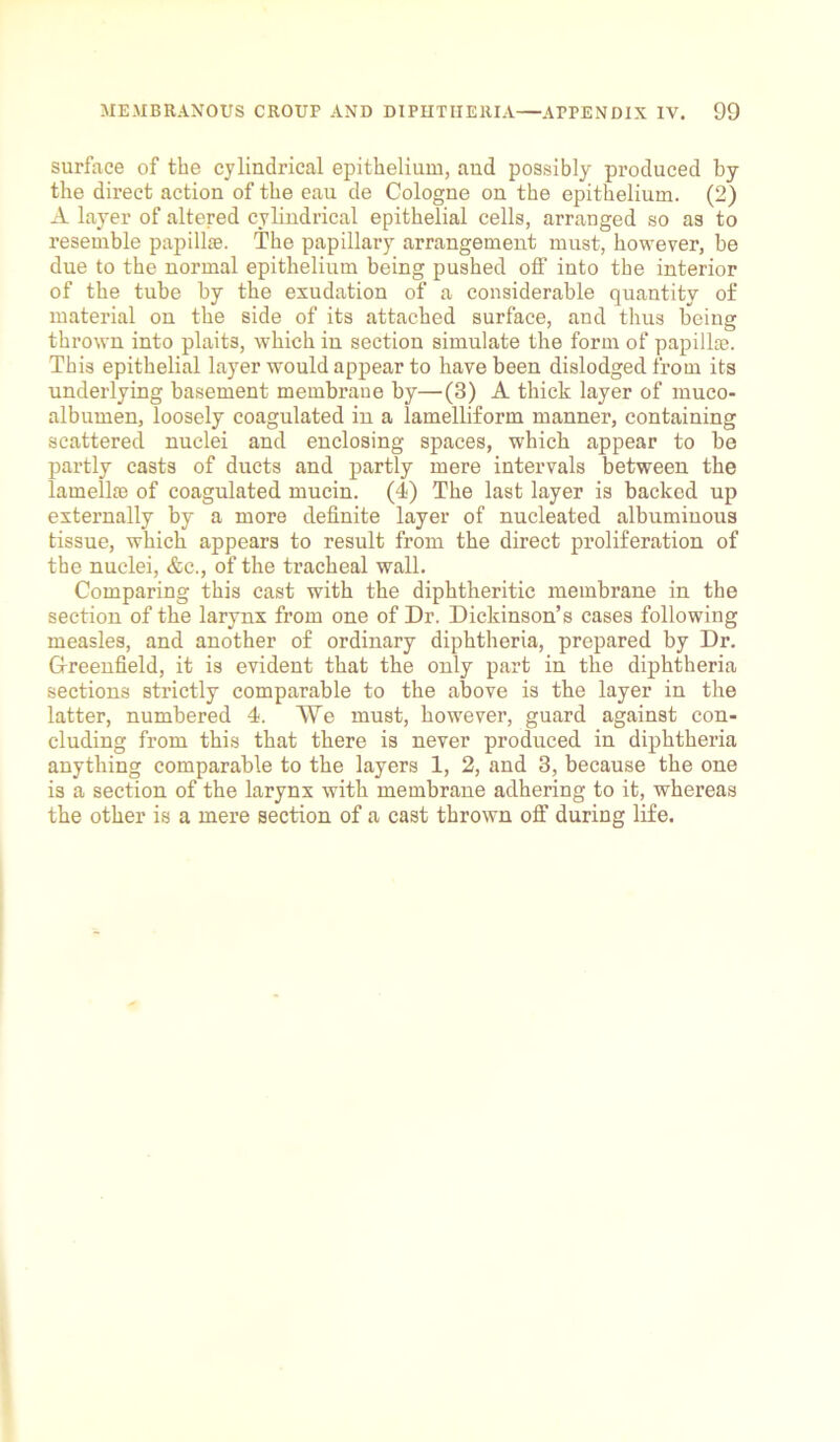 surface of the cylindrical epithelium, aud possibly produced by the direct action of the eau de Cologne on the epithelium. (2) A layer of altered cylindrical epithelial cells, arranged so as to resemble papillse. The papillary arrangement must, however, be due to the normal epithelium being pushed off into the interior of the tube by the exudation of a considerable quantity of material on the side of its attached surface, and thus being thrown into plaits, which in section simulate the form of papilke. This epithelial layer would appear to have been dislodged, from its underlying basement membrane by—(3) A thick layer of muco- albumen, loosely coagulated in a lamelliform manner, containing scattered nuclei and enclosing spaces, which appear to be partly casts of ducts and partly mere intervals between the lamellie of coagulated mucin. (4) The last layer is backed up externally by a more definite layer of nucleated albuminous tissue, which appears to result from the direct proliferation of the nuclei, &c., of the tracheal wall. Comparing this cast with the diphtheritic membrane in the section of the larynx from one of Dr. Dickinson’s cases following measles, and another of ordinary diphtheria, prepared by Dr. Greenfield, it is evident that the only part in the diphtheria sections strictly comparable to the above is the layer in the latter, numbered 4. We must, however, guard against con- cluding from this that there is never produced in diphtheria anything comparable to the layers 1, 2, and 3, because the one is a section of the larynx with membrane adhering to it, whereas the other is a mere section of a cast thrown off during life.