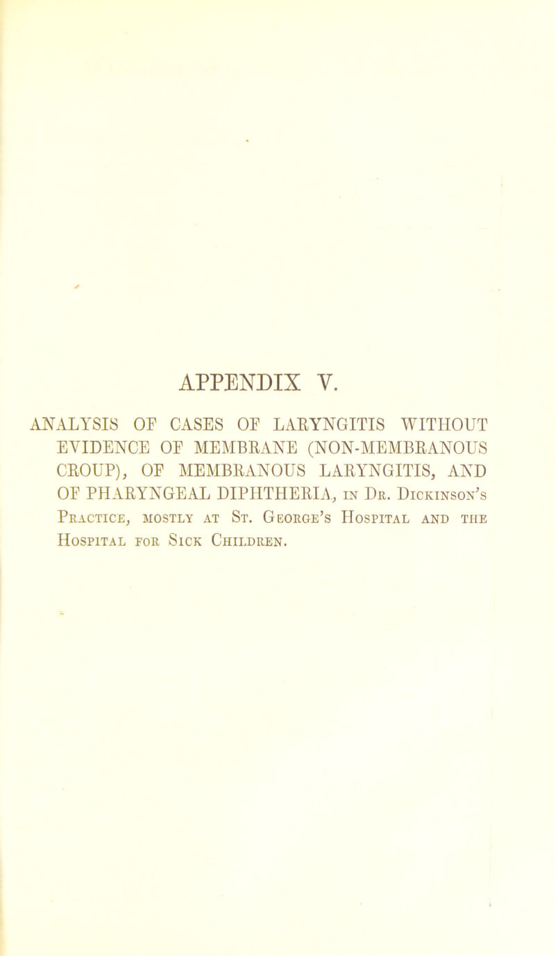 APPENDIX Y. ANALYSIS OF CASES OF LARYNGITIS WITHOUT EVIDENCE OF MEMBRANE (NON-MEMBRANOUS CROUP), OF MEMBRANOUS LARYNGITIS, AND OF PHARYNGEAL DIPHTHERIA, in Dr. Dickinson’s Practice, mostly at St. George’s Hospital and the Hospital for Sick Children.