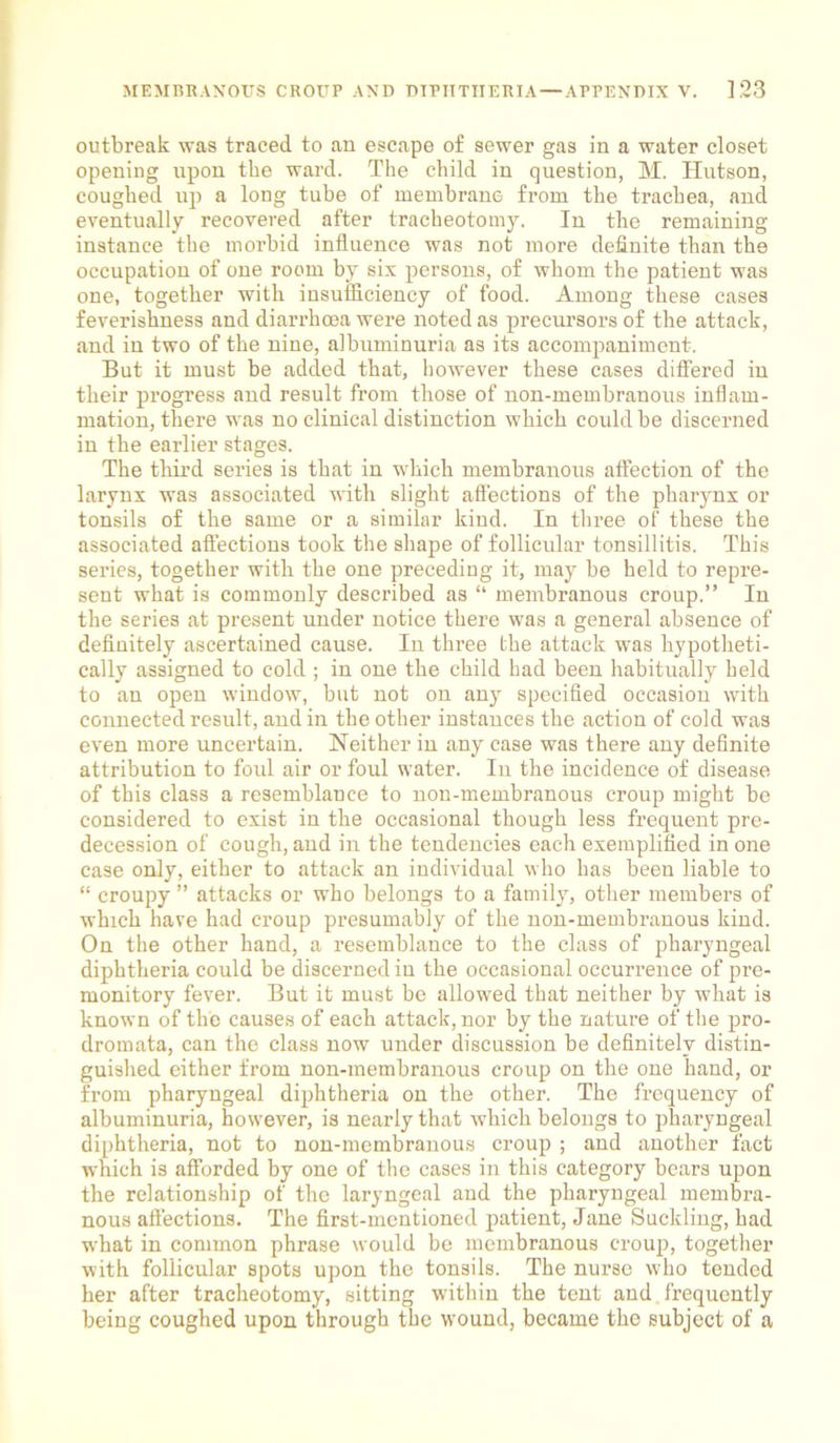 outbreak was traced to an escape of sewer gas in a water closet opening upon the ward. The child in question, M. Hutson, coughed up a long tube of membrane from the trachea, and eventually recovered after tracheotomy. In tbe remaining instance the morbid influence was not more definite than the occupation of one room by six persons, of whom the patient was one, together with insufficiency of food. Among these cases feverishness and diarrhoea were noted as precursors of the attack, and in two of the nine, albuminuria as its accompaniment. But it must be added that, however these cases differed in their progress and result from those of non-membranous inflam- mation, there was no clinical distinction which could be discerned in the earlier stages. The third series is that in which membranous affection of the larynx was associated with slight affections of the pharynx or tonsils of the same or a similar kind. In three of these the associated affections took the shape of follicular tonsillitis. This series, together with the one preceding it, may be held to repre- sent what is commonly described as “ membranous croup.” In the series at present under notice there was a general absence of definitely ascertained cause. Iu three the attack -was hypotheti- cally assigned to cold ; in one the child had been habitually held to an open window, but not on any specified occasion with connected result, and in the other instances the action of cold was even more uncertain. Neither in any case was there any definite attribution to foul air or foul water. In the incidence of disease of this class a resemblance to non-membranous croup might be considered to exist in the occasional though less frequent pre- decession of cough, and in the tendencies each exemplified in one case only, either to attack an individual who has been liable to “ croupy ” attacks or who belongs to a family, other members of which have had croup presumably of the non-membranous kind. On the other hand, a resemblance to the class of pharyngeal diphtheria could be discerned in the occasional occurrence of pre- monitory fever. But it must be allowed that neither by what is known of the causes of each attack, nor by the nature of the pro- dromata, can the class now under discussion be definitely distin- guished either from non-membranous croup on the one hand, or from pharyngeal diphtheria on the other. The frequency of albuminuria, however, is nearly that which belongs to pharyngeal diphtheria, not to non-membranous croup ; and another fact which is afforded by one of the cases in this category bears upon the relationship of the laryngeal and the pharyngeal membra- nous affections. The first-mentioned patient, Jane Suckling, had what in common phrase would be membranous croup, together with follicular spots upon the tonsils. The nurse who tended her after tracheotomy, sitting within the tent and frequently being coughed upon through the wound, became the subject of a