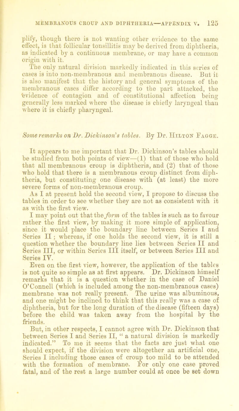 plify, though there is not wanting other evidence to the same effect, is that follicular tonsillitis may he derived from diphtheria, as indicated by a continuous membrane, or may have a common origin with it. The only natural division markedly indicated in this series of cases is into non-membranous and membranous disease. But it is also manifest that the history and general symptoms of the membranous cases differ according to the part attacked, the 'evidence of contagion and of constitutional affection being generally less marked where the disease is chiefly laryngeal than where it is chiefly pharyngeal. Some remarks on Dr. Dickinson's tables. By Dr. Hilton Fagge. It appears to me important that Dr. Dickinson’s tables should be studied from both points of view—(1) that of those who hold that all membranous croup is diphtheria, and (2) that of those who hold that there is a membranous croup distinct from diph- theria, but constituting one disease with (at least) the more severe forms of non-membranous croup. As I at present hold the second view, I propose to discuss the tables in order to see whether they are not as consistent with it as with the first view. I may point out thatthe/om of the tables is such as to favour rather the first view, by making it more simple of application, since it would place the boundary line between Series I and Series II ; whereas, if one holds the second view, it is still a question whether the boundary line lies between Series II and Series III, or within Series III itself, or between Series III and Series IY. Even on the first view, however, the application of the tables is not quite so simple as at first appears. Dr. Dickinson himself remarks that it is a question whether in the case of Daniel O’Connell (which is included among the non-membranous cases) membrane was not really present. The urine was albuminous, and one might be inclined to think that this really was a case of diphtheria, but for the long duration of the disease (fifteen days) before the child was taken away from the hospital by the friends. But, in other respects, I cannot agree with Dr. Dickinson that between Series I and Series II, “ a natural division is markedly indicated.” To me it seems that the facts are just what one should expect, if the division were altogether an artificial one, Series I including those cases of croup too mild to be attended with the formation of membrane. For only one case proved fatal, and of the rest a large number could at once be set down