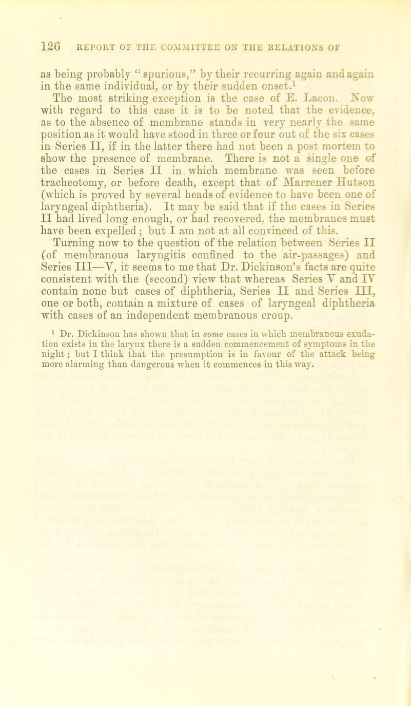 as being probably “spurious,” by their recurring again and again in the same individual, or by their sudden onset.1 The most striking exception is the case of E. Lacon. Now with regard to this case it is to be noted that the evidence, as to the absence of membrane stands in very nearly the same position as it would have stood in three or four out of the six cases in Series II, if in the latter there had not been a post mortem to show the presence of membrane. There is not a single one of the cases in Series II in which membrane was seen before tracheotomy, or before death, except that of Marrener Hutson (which is proved by several heads of evidence to have been one of laryngeal diphtheria). It may be said that if the cases in Series II had lived long enough, or had recovered, the membranes must have been expelled; but I am not at all convinced of this. Turning now to the question of the relation between Series II (of membranous laryngitis confined to the air-passages) and Series III—V, it seems to me that Dr. Dickinson’s facts are quite consistent with the (second) view that whereas Series Y and IV contain none but cases of diphtheria, Series II and Series III, one or both, contain a mixture of cases of laryngeal diphtheria with cases of an independent membranous croup. 1 Dr. Dickinson Las shown that in some cases in which memhranons exuda- tion exists in the larynx there is a sudden commencement of symptoms in the night; hut I think that the presumption is in favour of the attack being more alarming than dangerous when it commences in this way.