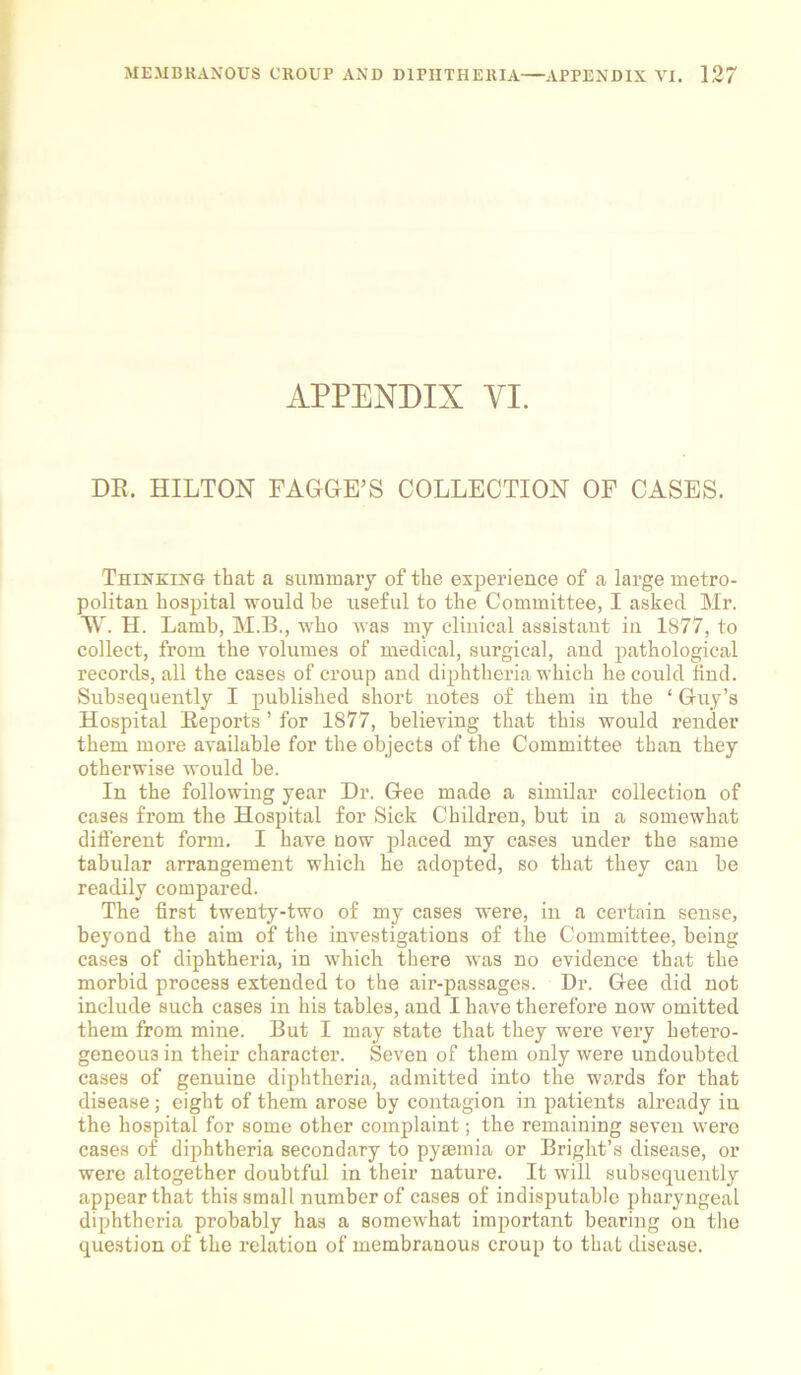 APPENDIX YI. DR. HILTON FAGGE’S COLLECTION OF CASES. Thinking that a summary of the experience of a large metro- politan hospital would he useful to the Committee, I asked Mr. W. H. Lamb, M.B., who was my clinical assistant in 1877, to collect, from the volumes of medical, surgical, and pathological records, all the cases of croup and diphtheria which he could find. Subsequently I published short notes of them in the ‘ Guy’s Hospital Reports ’ for 1877, believing that this would render them more available for the objects of the Committee than they otherwise would be. In the following year Dr. Gee made a similar collection of cases from the Hospital for Sick Children, but in a somewhat different form. I have Dow placed my cases under the same tabular arrangement which he adopted, so that they can be readily compared. The first twenty-two of my cases were, in a certain sense, beyond the aim of the investigations of the Committee, being cases of diphtheria, in which there was no evidence that the morbid process extended to the air-passages. Dr. Gee did not include such cases in his tables, and I have therefore now omitted them from mine. But I may state that they were very hetero- geneous in their character. Seven of them only were undoubted cases of genuine diphtheria, admitted into the wards for that disease; eight of them arose by contagion in patients already in the hospital for some other complaint; the remaining seven were cases of diphtheria secondary to pysemia or Bright’s disease, or were altogether doubtful in their nature. It will subsequently appear that this small number of cases of indisputable pharyngeal diphtheria probably has a somewhat important bearing on the question of the relation of membranous croup to that disease.