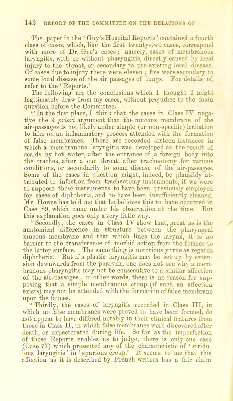 The paper in the ‘ Guy’s Hospital Reports ’ contained a fourth class of cases, which, like the first twenty-two caseB, correspond with more of Dr. Gee’s cases ; namely, cases of membranous laryngitis, with or without pharyngitis, directly caused by local injury to the throat, or secondary to pre-existing local disease. Of cases due to injury there were eleven ; five were secondary to some local disease of the air passages of lungs. For details of, refer to the ‘ Reports.’ The following are the conclusions which I thought I might legitimately draw from my cases, without prejudice to the main question before the Committee. “ In the first place, I think that the cases in Class IV nega- tive the d, priori argument that the mucous membrane of the air-passages is not likely under simple (or non-specific) irritation to take on an inflammatory process attended with the formation of false membranes. There are recorded sixteen instances in which a membranous laryngitis was developed as the result of scalds by hot water, after the entrance of a foreign body into the trachea, after a cut throat, after tracheotomy for various conditions, or secondarily to some disease of the air-passages. Some of the cases in question might, indeed, be plausibly at- tributed to infection from tracheotomy instruments, if we were to suppose those instruments to have been previously employed for cases of diphtheria, and to have been insufficiently cleaned, Mr. Howse has told me that he believes this to have occurred in Case 89, which came under his observation at the time. But this explanation goes only a very little way. “ Secondly, the cases in Class IV show that, great as is the anatomical difference in structure between the pharyngeal mucous membrane and that which lines the larynx, it is no barrier to the transference of morbid action from the former to the latter surface. The same thing is notoriously true as regards diphtheria. But if a plastic laryngitis may be set up by exten- sion downwards from the pharynx, one does not see why a mem- branous pharyngitis may not be consecutive to a similar affection of the air-passages ; in other words, there is no reason for sup- posing that a simple membranous croup (if such an affection exists) may not be attended with the formation of false membrane upon the fauces. “ Thirdly, the cases of laryngitis recorded in Class III, in which no false membranes were proved to have been formed, do not appear to have differed notably in their clinical features from those in Class II, in which false membranes were discovered after death, or expectorated during life. So far as the imperfection of these Reports enables us to judge, there is only one case (Case 77) which presented any of the characteristic of ‘ stridu- lous laryngitis ’ in ‘ spurious croup.’ It seems to me that this affection as it is described by French writers has a fair claim