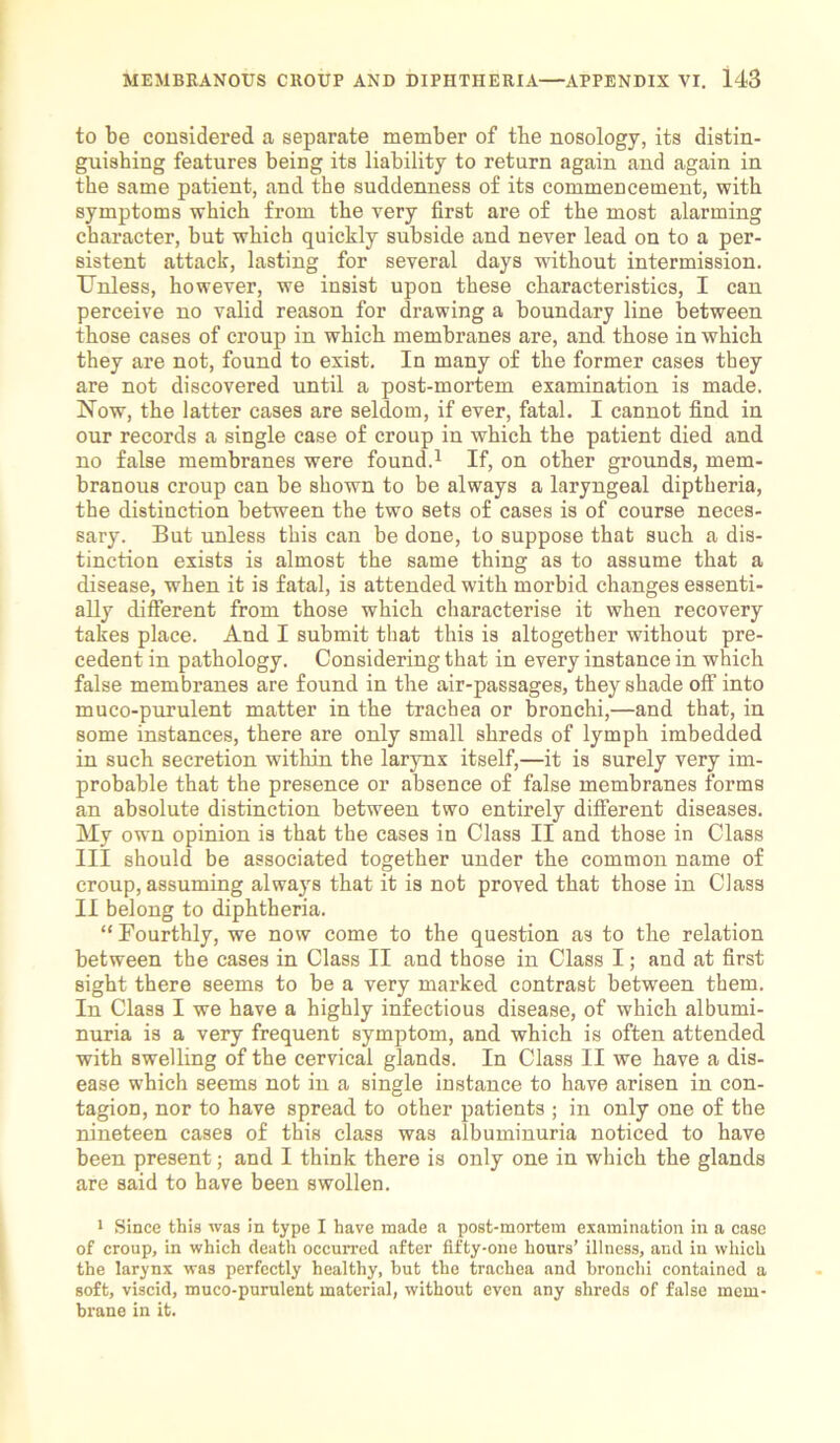 to be considered a separate member of the nosology, its distin- guishing features being its liability to return again and again in the same patient, and the suddenness of its commencement, with symptoms which from the very first are of the most alarming character, but which quickly subside and never lead on to a per- sistent attack, lasting for several days without intermission. Unless, however, we insist upon these characteristics, I can perceive no valid reason for drawing a boundary line between those cases of croup in which membranes are, and those in which they are not, found to exist. In many of the former cases they are not discovered until a post-mortem examination is made. Now, the latter cases are seldom, if ever, fatal. I cannot find in our records a single case of croup in which the patient died and no false membranes were found.1 If, on other grounds, mem- branous croup can be shown to be always a laryngeal diptheria, the distinction between the two sets of cases is of course neces- sary. But unless this can be done, to suppose that such a dis- tinction exists is almost the same thing as to assume that a disease, when it is fatal, is attended with morbid changes essenti- ally different from those which characterise it when recovery takes place. And I submit that this is altogether without pre- cedent in pathology. Considering that in every instance in which false membranes are found in the air-passages, they shade off into muco-purulent matter in the trachea or bronchi,—and that, in some instances, there are only small shreds of lymph imbedded in such secretion within the larynx itself,—it is surely very im- probable that the presence or absence of false membranes forms an absolute distinction between two entirely different diseases. My own opinion is that the cases in Class II and those in Class III should be associated together under the common name of croup, assuming always that it is not proved that those in Class II belong to diphtheria. “Fourthly, we now come to the question as to the relation between the cases in Class II and those in Class I; and at first sight there seems to be a very marked contrast between them. In Class I we have a highly infectious disease, of which albumi- nuria is a very frequent symptom, and which is often attended with swelling of the cervical glands. In Class II we have a dis- ease which seems not in a single instance to have arisen in con- tagion, nor to have spread to other patients ; in only one of the nineteen cases of this class was albuminuria noticed to have been present; and I think there is only one in which the glands are said to have been swollen. 1 Since this was in type I have made a post-mortem examination in a case of croup, in which death occurred after fifty-one hours’ illness, and in which the larynx was perfectly healthy, hut the trachea and bronchi contained a soft, viscid, muco-purulent material, without even any shreds of false mem- brane in it.