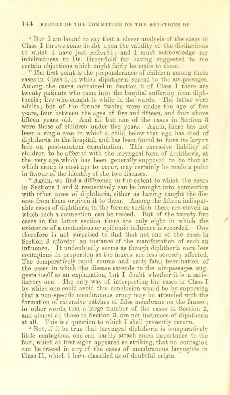 “ But I am bound to say that a closer analysis of the cases in Class I throws some doubt upon the validity of the distinctions to which I have just referred; and I must acknowledge my indebtedness to Dr. Greenfield for having suggested to me certain objections which might fairly be made to them. “ The first point is the preponderance of children among those cases in Class I, in which diphtheria spread to the air-passages. Among the cases contained in Section 2 of Class I there are twenty patients who came into the hospital suffering from diph- theria ; five who caught it while in the wards. The latter were adults; but of the former twelve were under the age of five years, four between the ages of five and fifteen, and four above fifteen years old. And all but one of the cases in Section 3 were those of children under five years. Again, there has not been a single case in which a child below that age has died of diphtheria in the hospital, and has been found to have its larynx free on post-mortem examination. This excessive liability of children to be affected with the laryngeal form of diphtheria, at the very age which has been generally supposed to be that at which croup is most apt to occur, may certainly be made a point in favour of the identity of the two diseases. “ Again, we find a difference in the extent to which the cases in Sections 1 and 2 respectively can be brought into connection with other cases of diphtheria, either as having caught the dis- ease from them or given it to them. Among the fifteen indisput- able cases of diphtheria in the former section there are eleven in which such a connection can be traced. But of the twenty-five cases in the latter section there are only eight in which the existence of a contagious or epidemic influence is recorded. One therefore is not surprised to find that not one of the cases in Section 3 afforded an instance of the manifestation of such an influence. It undoubtedly seems as though diphtheria were less contagious in proportion as the fauces are less severely affected. The comparatively rapid course and early fatal termination of the cases in which the disease extends to the air-passages sug- gests itself as an explanation, but I doubt whether it is a satis- factory one. The only way of interpreting the cases in Class I by which one could avoid this conclusion would be by supposing that a non-specific membranous croup may be attended with the formation of extensive patches of false membrane on the fauces ; in other words, that a large number of the cases in Section 2, and almost all those in Section 3, are not instances of diphtheria at all. This is a question to which I shall presently return. “ But, if it be true that laryngeal diphtheria is comparatively little contagious, one can hardly attach much importance to the fact, which at first sight appeared so striking, that no contagion can be traced in any of the cases of membranous laryngitis in Class II, which I have classified as of doubtful origin.