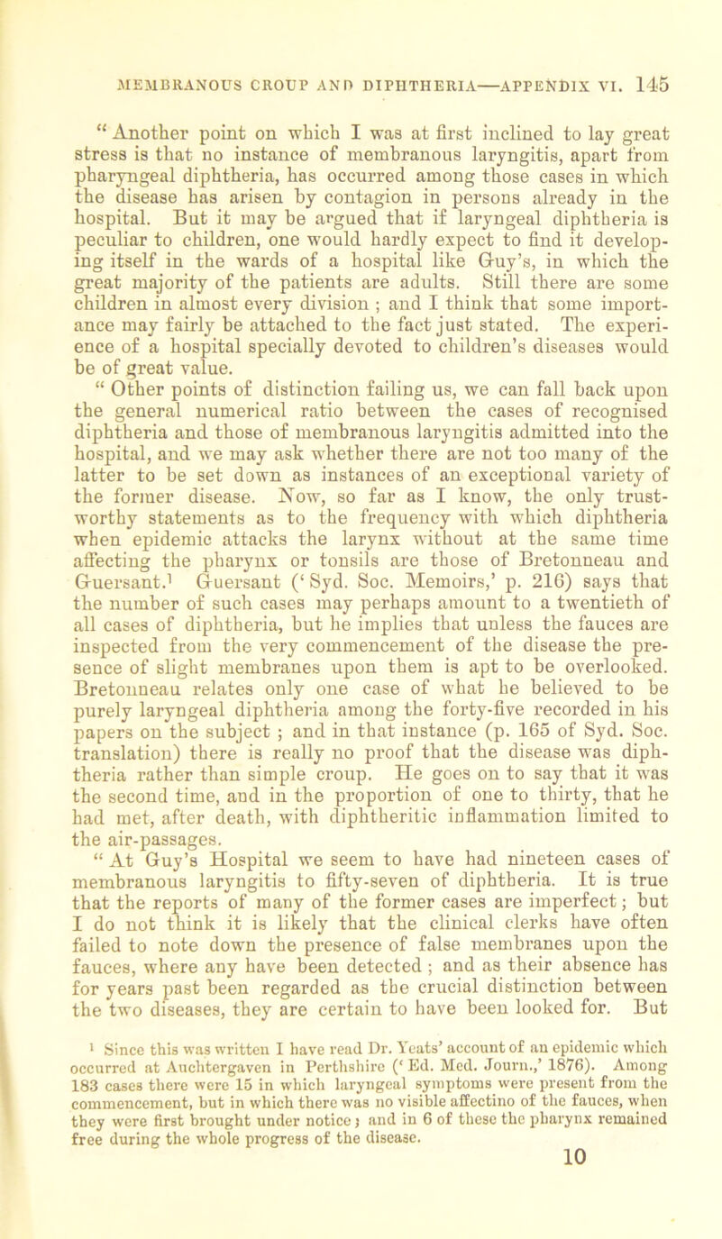 “ Another point on which I was at first inclined to lay great stress is that no instance of membranous laryngitis, apart from pharyngeal diphtheria, has occurred among those cases in which the disease has arisen by contagion in persons already in the hospital. But it may he argued that if laryngeal diphtheria is peculiar to children, one would hardly expect to find it develop- ing itself in the wards of a hospital like Guy’s, in which the great majority of the patients are adults. Still there are some children in almost every division ; and I think that some import- ance may fairly be attached to the fact just stated. The experi- ence of a hospital specially devoted to children’s diseases would be of great value. “ Other points of distinction failing us, we can fall back upon the general numerical ratio between the cases of recognised diphtheria and those of membranous laryngitis admitted into the hospital, and we may ask whether there are not too many of the latter to be set down as instances of an exceptional variety of the former disease. Now, so far as I know, the only trust- worthy statements as to the frequency with which diphtheria when epidemic attacks the larynx without at the same time affecting the pharynx or tonsils are those of Bretonneau and Guersant.1 Guersant (‘ Syd. Soc. Memoirs,’ p. 216) says that the number of such cases may perhaps amount to a twentieth of all cases of diphtheria, but he implies that unless the fauces are inspected from the very commencement of the disease the pre- sence of slight membranes upon them is apt to be overlooked. Bretonneau relates only one case of what he believed to be purely laryngeal diphtheria among the forty-five recorded in his papers on the subject ; and in that instance (p. 165 of Syd. Soc. translation) there is really no proof that the disease was diph- theria rather than simple croup. He goes on to say that it was the second time, and in the proportion of one to thirty, that he had met, after death, with diphtheritic inflammation limited to the air-passages. “ At Guy’s Hospital we seem to have had nineteen cases of membranous laryngitis to fifty-seven of diphtheria. It is true that the reports of many of the former cases are imperfect; but I do not think it is likely that the clinical clerks have often failed to note down the presence of false membranes upon the fauces, where any have been detected ; and as their absence has for years past been regarded as the crucial distinction between the two diseases, they are certain to have been looked for. But 1 Since this was written I have read Dr. Yeats’ account of an epidemic which occurred at Auchtergaven in Perthshire (‘Ed. Med. Journ.,’ 1876). Among 183 cases there were 15 in which laryngeal symptoms were present from the commencement, but in which there was no visible affectino of the fauces, when they were first brought under notice j and in 6 of these the pharynx remained free during the whole progress of the disease. 10