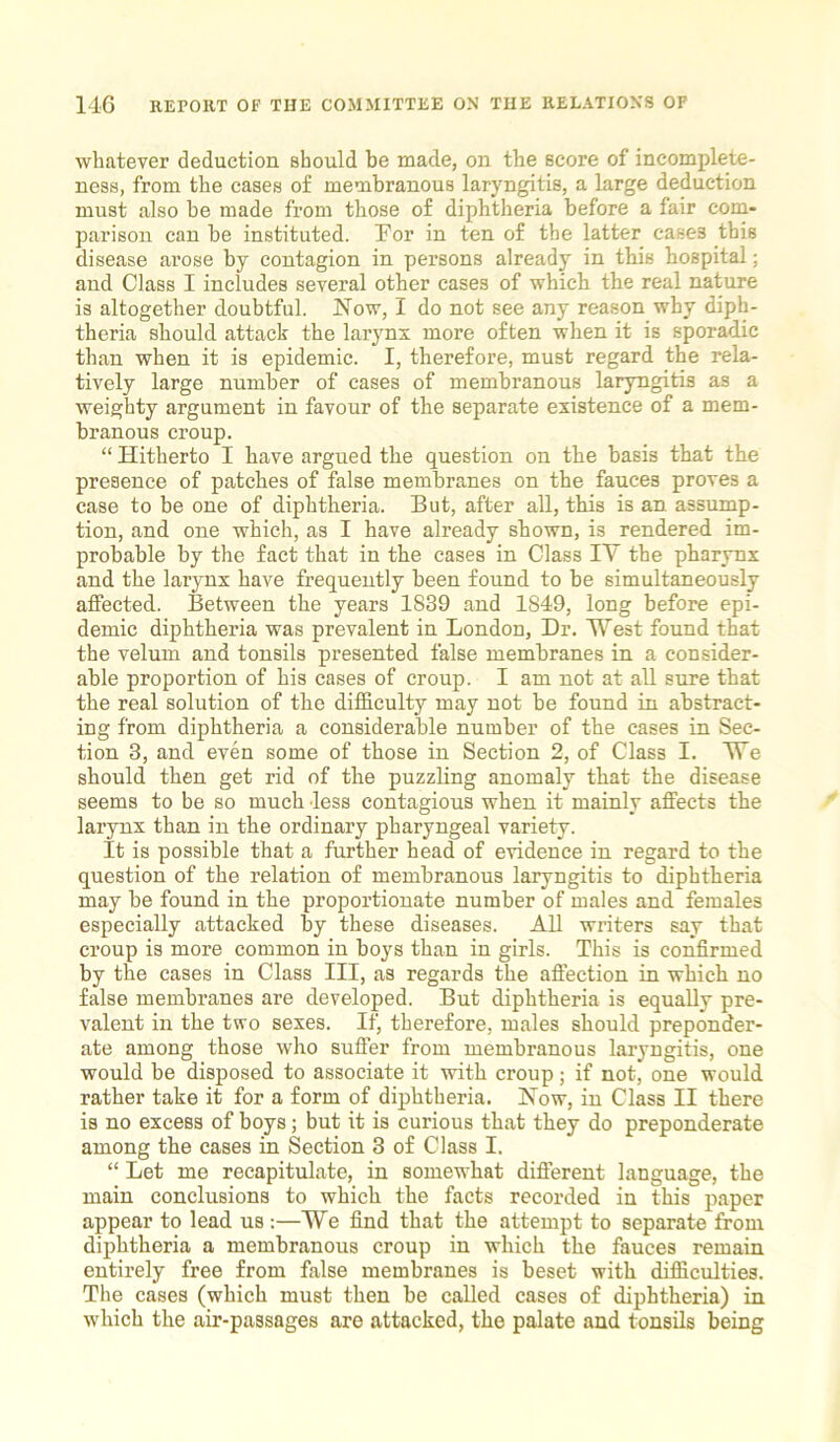 whatever deduction should be made, on the score of incomplete- ness, from the cases of membranous laryngitis, a large deduction must also be made from those of diphtheria before a fair com- parison can be instituted. For in ten of the latter cases this disease arose by contagion in persons already in this hospital; and Class I includes several other cases of which the real nature is altogether doubtful. Now, I do not see any reason why diph- theria should attack the larynx more often when it is sporadic than when it is epidemic. I, therefore, must regard the rela- tively large number of cases of membranous laryngitis as a weighty argument in favour of the separate existence of a mem- branous croup. “ Hitherto I have argued the question on the basis that the presence of patches of false membranes on the fauces proves a case to be one of diphtheria. But, after all, this is an assump- tion, and one which, as I have already shown, is rendered im- probable by the fact that in the cases in Class IV the pharynx and the larynx have frequently been found to be simultaneously affected. Between the years 1839 and 1849, long before epi- demic diphtheria was prevalent in London, Dr. West found that the velum and tonsils presented false membranes in a consider- able proportion of his cases of croup. I am not at all sure that the real solution of the difficulty may not be found in abstract- ing from diphtheria a considerable number of the cases in Sec- tion 3, and even some of those in Section 2, of Class I. TTe should then get rid of the puzzling anomaly that the disease seems to be so much less contagious when it mainly affects the larynx than in the ordinary pharyngeal variety. It is possible that a further head of evidence in regard to the question of the relation of membranous laryngitis to diphtheria may be found in the proportionate number of males and females especially attacked by these diseases. All writers say that croup is more common in boys than in girls. This is confirmed by the cases in Class III, as regards the affection in which no false membranes are developed. But diphtheria is equally pre- valent in the two sexes. If, therefore, males should preponder- ate among those who suffer from membranous laryngitis, one would be disposed to associate it with croup; if not, one would rather take it for a form of diphtheria. Now, in Class II there is no excess of boys; but it is curious that they do preponderate among the cases in Section 3 of Class I. “ Let me recapitulate, in somewhat different language, the main conclusions to which the facts recorded in this paper appear to lead us :—We find that the attempt to separate from diphtheria a membranous croup in which the fauces remain entirely free from false membranes is beset with difficulties. The cases (which must then be called cases of diphtheria) in which the air-passages are attacked, the palate and tonsils being
