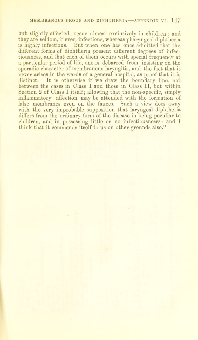 but slightly affected, occur almost exclusively in children; aud they are seldom, if ever, infectious, whereas pharyngeal diphtheria is highly infectious. But when one has once admitted that the different forms of diphtheria present different degrees of infec- tiousness, and that each of them occurs with special frequency at a particular period of life, one is debarred from insisting on the sporadic character of membranous laryngitis, and the fact that it never arises in the wards of a general hospital, as proof that it is distinct. It is otherwise if we draw the boundary line, not between the cases in Class I and those in Class II, but within Section 2 of Class I itself; allowing that the non-specific, simply inflammatory affection may be attended with the formation of false membranes even on the fauces. Such a view does away with the very improbable supposition that laryngeal diphtheria differs from the ordinary form of the disease in being peculiar to children, and in possessing little or no infectiousnesss ; and I think that it commends itself to us on other grounds also.”