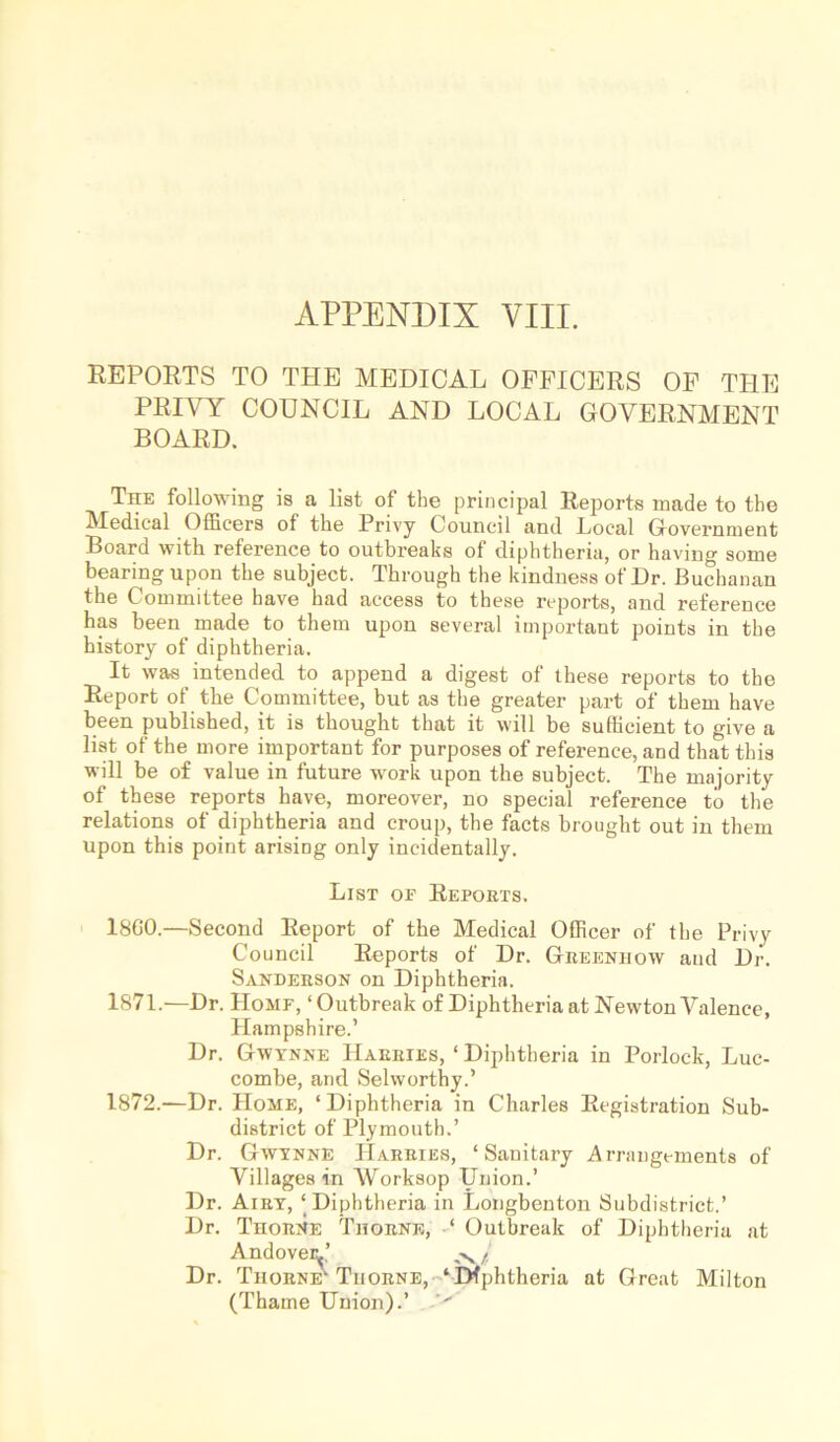 APPENDIX VIII. REPORTS TO THE MEDICAL OFFICERS OF THE PRIVY COUNCIL AND LOCAL GOVERNMENT BOARD. The following is a list of the principal Reports made to the Medical Officers of the Privy Council and Local Government Board with reference to outbreaks of diphtheria, or having some bearing upon the subject. Through the kindness of Dr. Buchanan the Committee have had access to these reports, and reference has been made to them upon several important points in the history of diphtheria. It was intended to append a digest of these reports to the Report of the Committee, but as the greater part of them have been published, it is thought that it will be sufficient to give a list of the more important for purposes of reference, and that this will be of value in future work upon the subject. The majority of these reports have, moreover, no special reference to the relations of diphtheria and croup, the facts brought out in them upon this point arising only incidentally. List of Reports. 18G0.—Second Report of the Medical Officer of the Privy Council Reports of Dr. Greeniiow and Dr. Sanderson on Diphtheria. 1871. —Dr. Homf, ‘ Outbreak of Diphtheria at Newton Valence, Hampshire.’ Dr. GWynne Harries, ‘ Diphtheria in Porlock, Luc- combe, and Selworthy.’ 1872. —Dr. Home, ‘Diphtheria in Charles Registration Sub- district of Plymouth.’ Dr. Gwynne Harries, ‘Sanitary Arrangements of Villages in Worksop Union.’ Dr. Airy, ‘Diphtheria in Longbenton Subdistrict.’ Dr. Thorne Thorne, ‘ Outbreak of Diphtheria at Andoveiy’ i, Dr. Thorne'Tiiorne, ‘Diphtheria at Great Milton (Thame Union).’