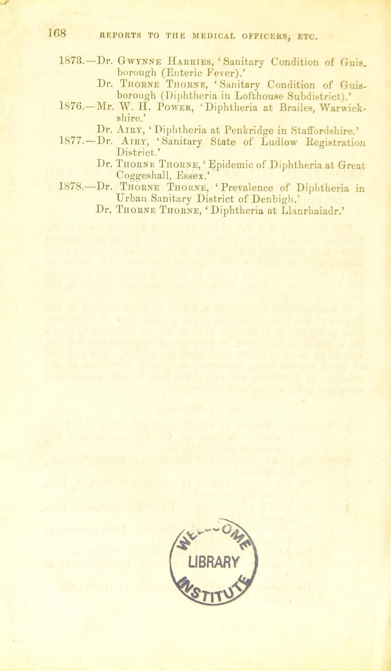 REPORTS TO THE MEDICAL OFFICERS, ETC. 1873.—Dr. Gtwynne Harries, ‘ Sanitary Condition of Gruie. borough (Enteric Fever).’ Dr. Thorne Thorne, ‘Sanitary Condition of Guis- borough (Diphtheria in Lofthouse Subdistrict).’ 1876. —Mr. W. H. Power, ‘Diphtheria at Brailes, Warwick- shire.’ Dr. Airy, ‘Diphtheria at Penkridge in Staffordshire.’ 1877. —Dr. Airy, ‘Sanitary State of Ludlow Kegistration District.’ Dr. Thorne Thorne, ‘ Epidemic of Diphtheria at Great Coggeshall, Essex.’ 1878. —Dr. Thorne TnoitNE, ‘Prevalence of Diphtheria in Urban Sanitary District of Denbigh.’ Dr. Thorne Thorne, ‘Diphtheria at Llanrbaiadr.’
