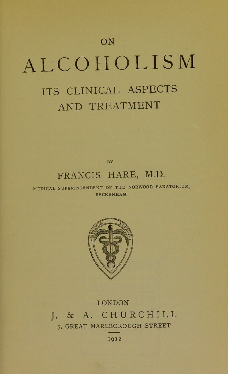 ON alcoholism ITS CLINICAL ASPECTS AND TREATMENT BY FRANCIS HARE, M.D. MEDICAL SUPERINTENDENT OF THE NORWOOD SANATORIUM, BECKENHAM LONDON J. & A. CHURCHILL 7, GREAT MARLBOROUGH STREET 1912