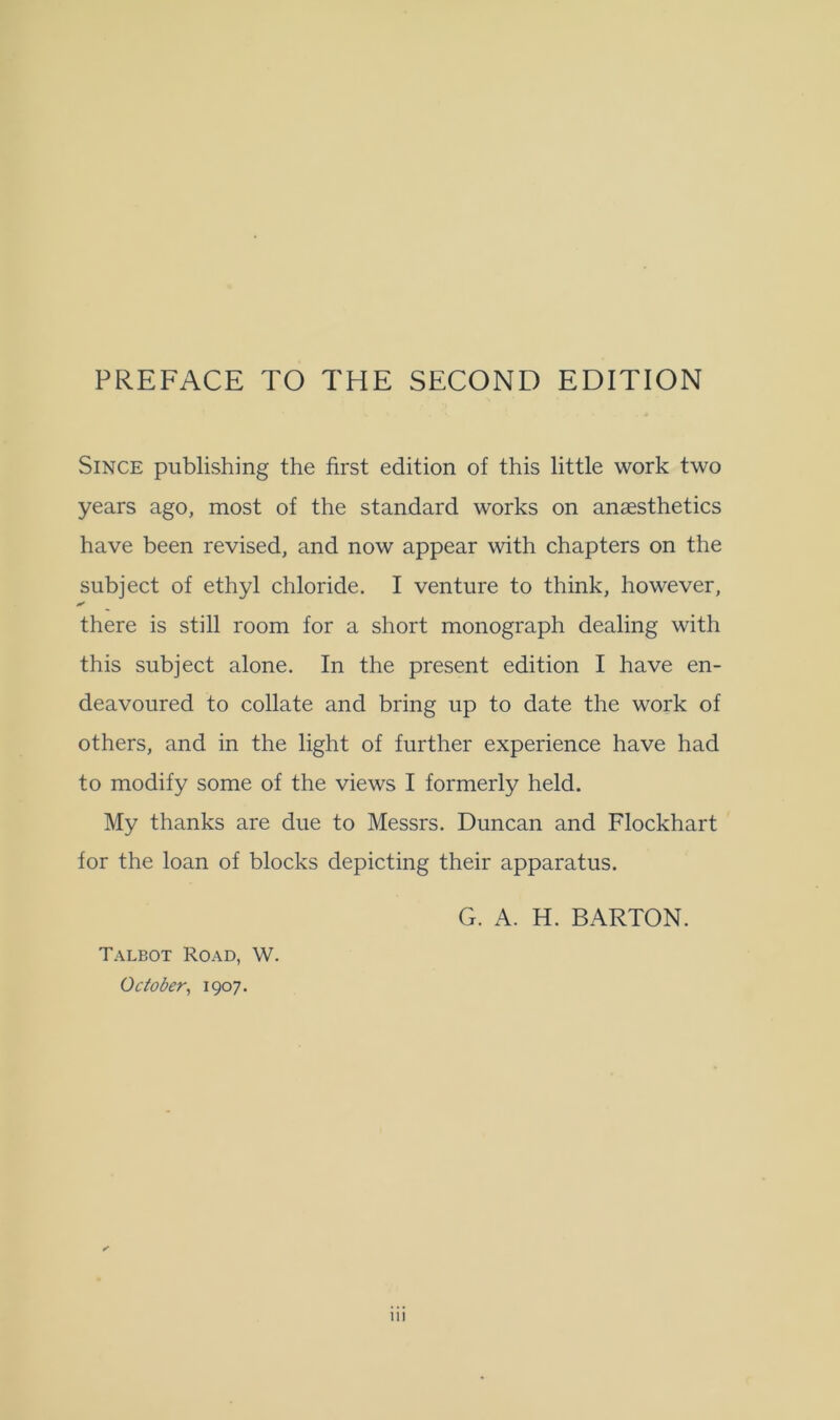 PREFACE TO THE SECOND EDITION Since publishing the first edition of this little work two years ago, most of the standard works on anaesthetics have been revised, and now appear with chapters on the subject of ethyl chloride. I venture to think, however, * there is still room for a short monograph dealing with this subject alone. In the present edition I have en- deavoured to collate and bring up to date the work of others, and in the light of further experience have had to modify some of the views I formerly held. My thanks are due to Messrs. Duncan and Flockhart for the loan of blocks depicting their apparatus. Talbot Road, W. October, 1907. G. A. H. BARTON.