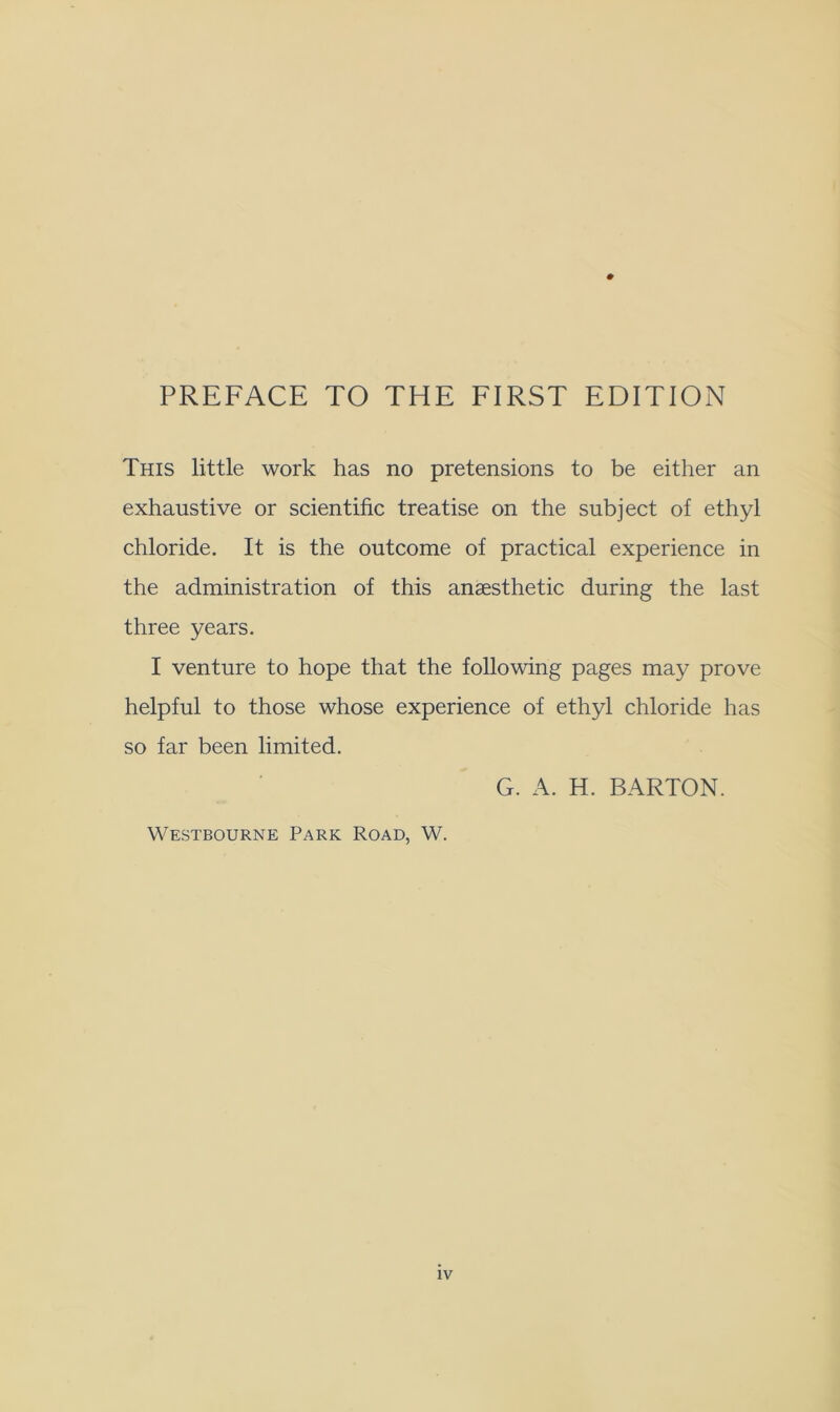 0 PREFACE TO THE FIRST EDITION This little work has no pretensions to be either an exhaustive or scientific treatise on the subject of ethyl chloride. It is the outcome of practical experience in the administration of this anaesthetic during the last three years. I venture to hope that the following pages may prove helpful to those whose experience of ethyl chloride has so far been limited. G. A. H. BARTON. Westbourne Park Road, W.