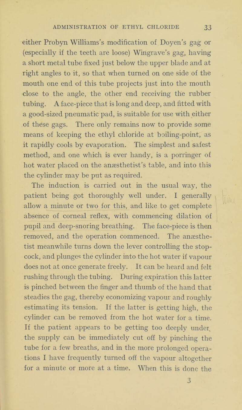 either Probyn Williams’s modification of Doyen’s gag or (especially if the teeth are loose) Wingrave’s gag, having a short metal tube fixed just below the upper blade and at right angles to it, so that when turned on one side of the mouth one end of this tube projects just into the mouth close to the angle, the other end receiving the rubber tubing. A face-piece that is long and deep, and fitted with a good-sized pneumatic pad, is suitable for use with either of these gags. There only remains now to provide some means of keeping the ethyl chloride at boiling-point, as it rapidly cools by evaporation. The simplest and safest method, and one which is ever handy, is a porringer of hot water placed on the anaesthetist’s table, and into this the cylinder may be put as required. The induction is carried out in the usual way, the patient being got thoroughly well under. I generally allow a minute or two for this, and like to get complete absence of corneal reflex, with commencing dilation of pupil and deep-snoring breathing. The face-piece is then removed, and the operation commenced. The anaesthe- tist meanwhile turns down the lever controlling the stop- cock, and plunge^ the cylinder into the hot water if vapour does not at once generate freely. It can be heard and felt rushing through the tubing. During expiration this latter is pinched between the finger and thumb of the hand that steadies the gag, thereby economizing vapour and roughly estimating its tension. If the latter is getting high, the cylinder can be removed from the hot water for a time. If the patient appears to be getting too deeply under, the supply can be immediately cut off by pinching the tube for a few breaths, and in the more prolonged opera- tions I have frequently turned off the vapour altogether for a minute or more at a time. When this is done the 3