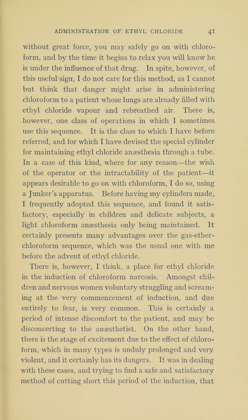 without great force, you may safely go on with chloro- form, and by the time it begins to relax you will know he is under the influence of that drug. In spite, however, of this useful sign, I do not care for this method, as I cannot but think that danger might arise in administering chloroform to a patient whose lungs are already filled with ethyl chloride vapour and rebreathed air. There is, however, one class of operations in which I sometimes use this sequence. It is the class to which I have before referred, and for which I have devised the special cylinder for maintaining ethyl chloride anaesthesia through a tube. In a case of this kind, where for any reason—the wish of the operator or the intractability of the patient—it appears desirable to go on with chloroform, I do so, using a Junker’s apparatus. Before having my cylinders made, I frequently adopted this sequence, and found it satis- factory, especially in children and delicate subjects, a light chloroform anaesthesia only being maintained. It certainly presents many advantages over the gas-ether- chloroform sequence, which was the usual one with me before the advent of ethyl chloride. There is, however, I think, a place for ethyl chloride in the induction of chloroform narcosis. Amongst chil- dren and nervous women voluntary struggling and scream- ing at the very commencement of induction, and due entirely to fear, is very common. This is certainly a period of intense discomfort to the patient, and may be disconcerting to the anaesthetist. On the other hand, there is the stage of excitement due to the effect of chloro- form, which in many types is unduly prolonged and very violent, and it certainly has its dangers. It was in dealing with these cases, and trying to find a safe and satisfactory method of cutting short this period of the induction, that