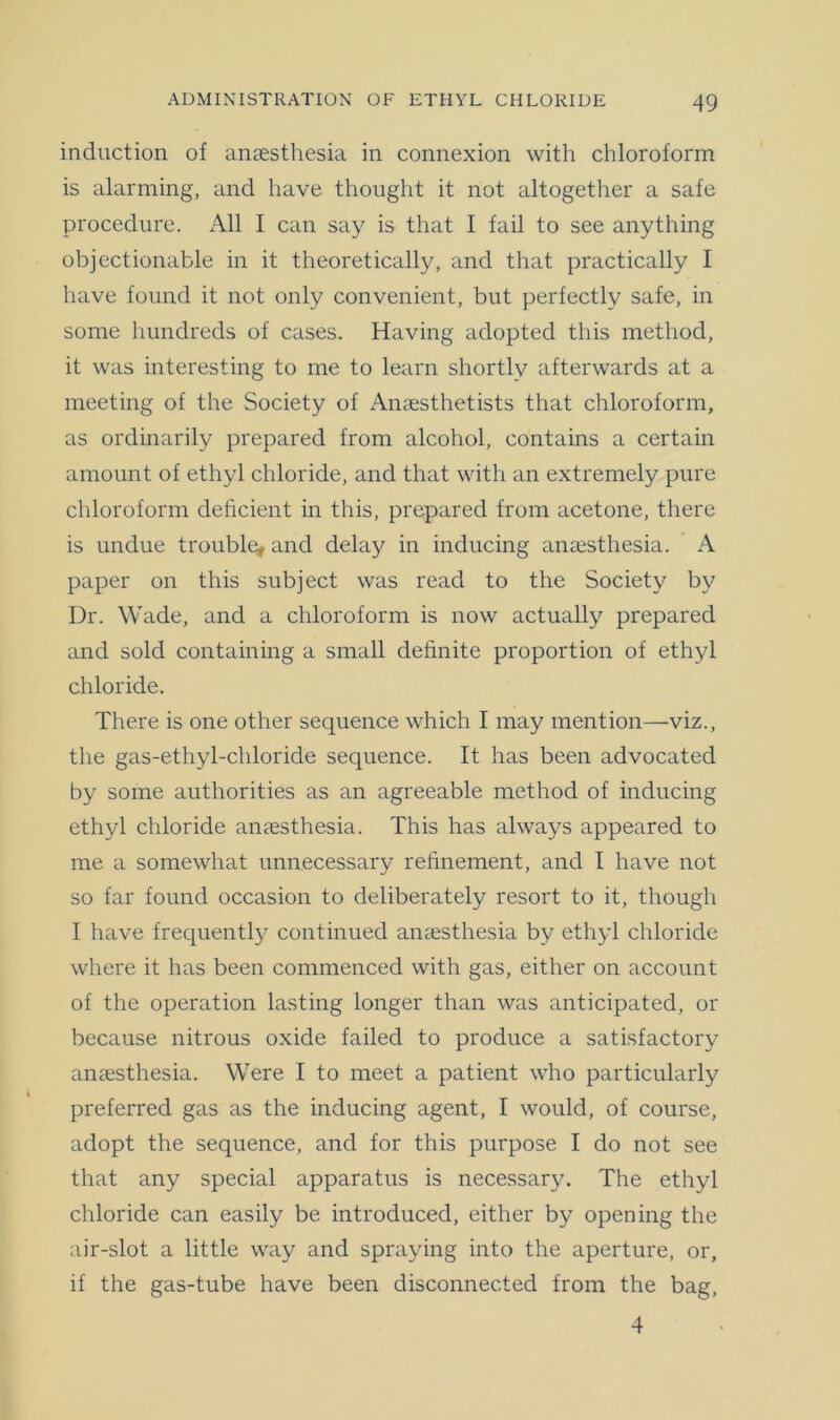 induction of anaesthesia in connexion with chloroform is alarming, and have thought it not altogether a safe procedure. All I can say is that I fail to see anything objectionable in it theoretically, and that practically I have found it not only convenient, but perfectly safe, in some hundreds of cases. Having adopted this method, it was interesting to me to learn shortly afterwards at a meeting of the Society of Anaesthetists that chloroform, as ordinarily prepared from alcohol, contains a certain amount of ethyl chloride, and that with an extremely pure chloroform deficient in this, prepared from acetone, there is undue trouble, and delay in inducing anaesthesia. A paper on this subject was read to the Society by Dr. Wade, and a chloroform is now actually prepared and sold containing a small definite proportion of ethyl chloride. There is one other sequence which I may mention—viz., the gas-ethyl-chloride sequence. It has been advocated by some authorities as an agreeable method of inducing ethyl chloride anaesthesia. This has always appeared to me a somewhat unnecessary refinement, and I have not so far found occasion to deliberately resort to it, though I have frequently continued anaesthesia by ethyl chloride where it has been commenced with gas, either on account of the operation lasting longer than was anticipated, or because nitrous oxide failed to produce a satisfactory anaesthesia. Were I to meet a patient who particularly preferred gas as the inducing agent, I would, of course, adopt the sequence, and for this purpose I do not see that any special apparatus is necessary. The ethyl chloride can easily be introduced, either by opening the air-slot a little way and spraiying into the aperture, or, if the gas-tube have been disconnected from the bag, 4