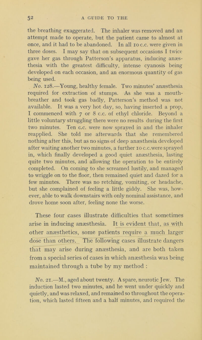 the breathing exaggerated. The inhaler was removed and an attempt made to operate, but the patient came to almost at once, and it had to be abandoned. In all io c.c. were given in three doses. I may say that on subsequent occasions I twice gave her gas through Patterson’s apparatus, inducing anaes- thesia with the greatest difficulty, intense cyanosis being developed on each occasion, and an enormous quantity of gas being used. No. 128.—Young, healthy female. Two minutes’ anaesthesia required for extraction of stumps. As she was a mouth- breather and took gas badly, Patterson’s method was not available. It was a very hot day, so, having inserted a prop, I commenced with 7 or 8 c.c. of ethyl chloride. Beyond a little voluntary struggling there were no results during the first two minutes. Ten c.c. were now sprayed in and the inhaler reapplied. She told me afterwards that she remembered nothing after this, but as no signs of deep anaesthesia developed after waiting another two minutes, a further 10 c.c. were sprayed in, which finally developed a good quiet anaesthesia, lasting quite two minutes, and allowing the operation to be entirely completed. On coming to she screamed lustily, and managed to wriggle on to the floor, then remained quiet and dazed for a few minutes. There was no retching, vomiting, or headache, but she complained of feeling a little giddy. She was, how- ever, able to walk downstairs with only nominal assistance, and drove home soon after, feeling none the worse. These four cases illustrate difficulties that sometimes arise in inducing anaesthesia. It is evident that, as with other anaesthetics, some patients require a much larger dose than others. The following cases illustrate dangers that may arise during anaesthesia, and are both taken from a special series of cases in which anaesthesia was being maintained through a tube by my method : No. 21.—M., aged about twenty. A spare, neurotic Jew. The induction lasted two minutes, and he went under quickly and quietly, and was relaxed, and remained so throughout the opera- tion, which lasted fifteen and a half minutes, and required the