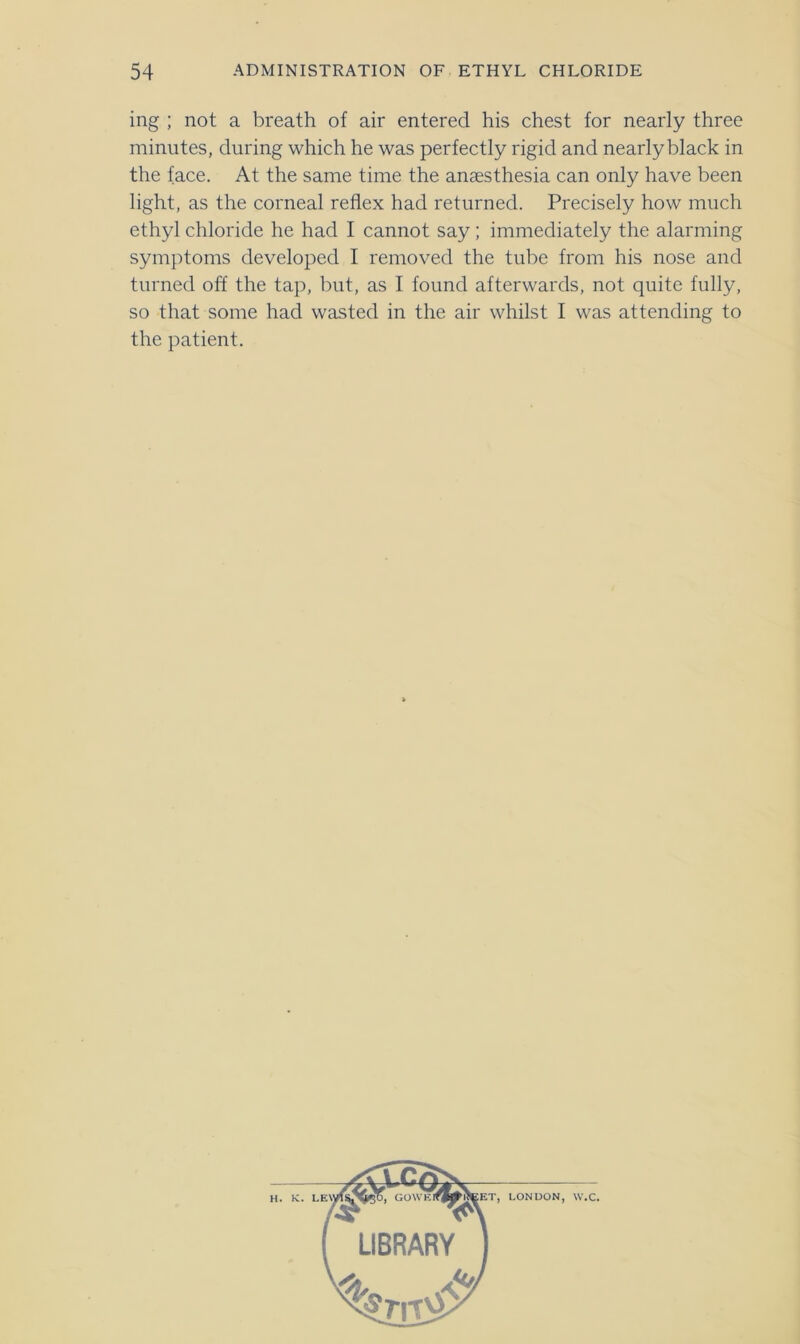 ing ; not a breath of air entered his chest for nearly three minutes, during which he was perfectly rigid and nearly black in the face. At the same time the anaesthesia can only have been light, as the corneal reflex had returned. Precisely how much ethyl chloride he had I cannot say; immediately the alarming symptoms developed I removed the tube from his nose and turned off the tap, but, as I found afterwards, not quite fully, so that some had wasted in the air whilst I was attending to the patient. H. K. LONDON w.c
