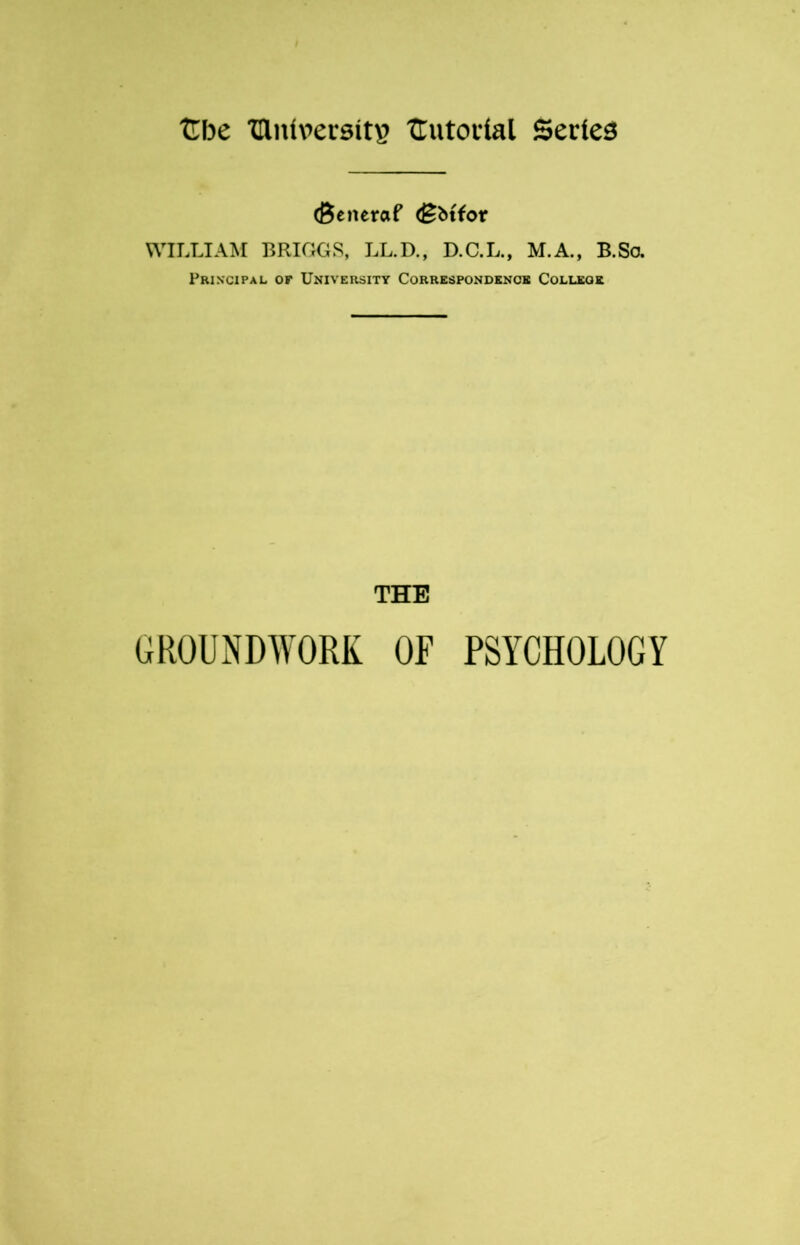 (Beneraf (Bbtfor WILLIAM BRIGGS, LL.D., D.C.L., M.A., B.So. Principal or University Correspondence College THE GROUNDWORK OF PSYCHOLOGY