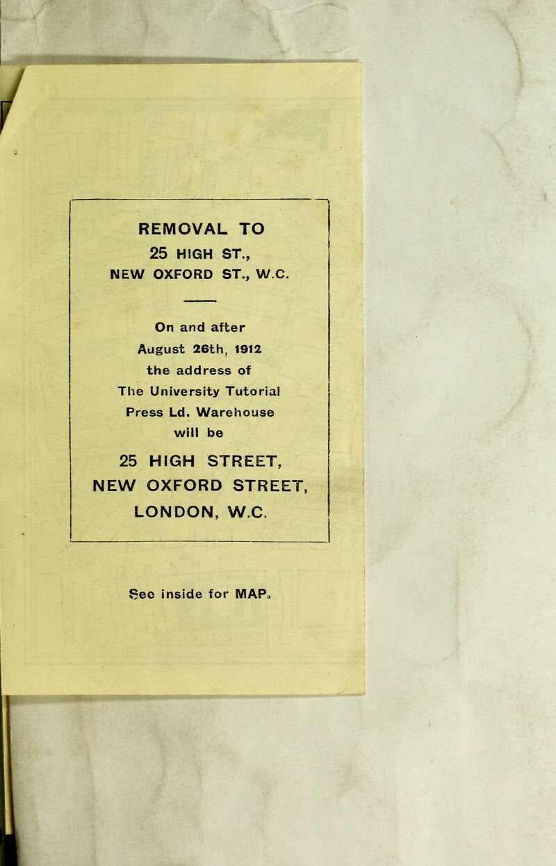 REMOVAL TO 25 HIGH ST., NEW OXFORD ST., W.C. On and after August 26th, 1912 the address of The University Tutorial Press Ld. Warehouse will be 25 HIGH STREET, NEW OXFORD STREET, LONDON, W.C. Sec inside for MAP,