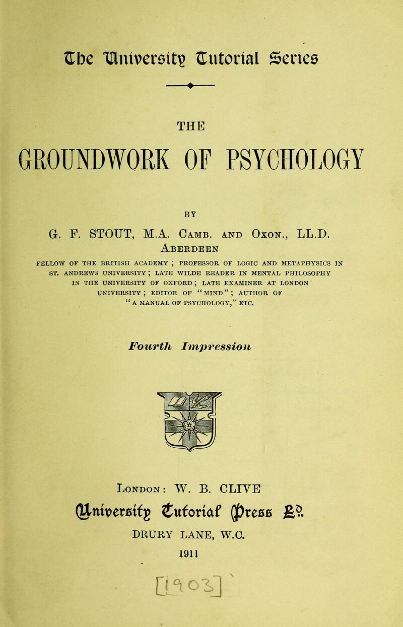-♦ THE GROUNDWORK OF PSYCHOLOGY BY G. F. STOUT, M.A. Camb. a.nd Oxon., LL.D. Aberdeen FELLOW OF THE BRITISH ACADEMY ; PROFESSOR OF LOGIC AND METAPHYSICS IN ST. ANDREWS UNIVERSITY ; LATE WILDE READER IN MENTAL PHILOSOPHY IN THE UNIVERSITY OF OXFORD ; LATE EXAMINER AT LONDON university; editor of “mind”; author of “ A MANUAL OF PSYCHOLOGY,” ETC. Fourth Impression London : W. B. CLIVE (University £ufomf (press DRURY LANE, W.C. 1911 Q °t '