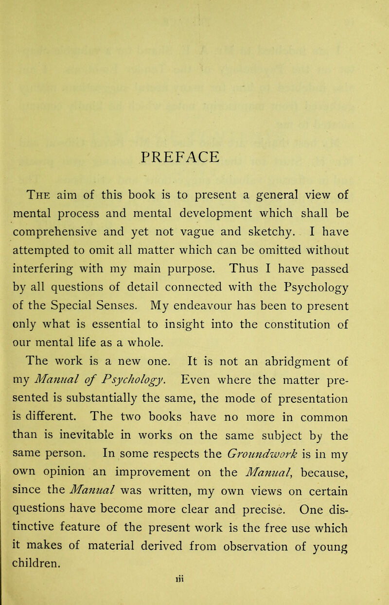 PREFACE The aim of this book is to present a general view of mental process and mental development which shall be comprehensive and yet not vague and sketchy. I have attempted to omit all matter which cam be omitted without interfering with my main purpose. Thus I have passed by all questions of detail connected with the Psychology of the Special Senses. My endeavour has been to present only what is essential to insight into the constitution of our mental life as a whole. The work is a new one. It is not an abridgment of my Manual of Psychology. Even where the matter pre- sented is substantially the same, the mode of presentation is different. The two books have no more in common than is inevitable in works on the same subject by the same person. In some respects the Groundwork is in my own opinion an improvement on the Manual, because, since the Manual was written, my own views on certain questions have become more clear and precise. One dis- tinctive feature of the present work is the free use which it makes of material derived from observation of young children.