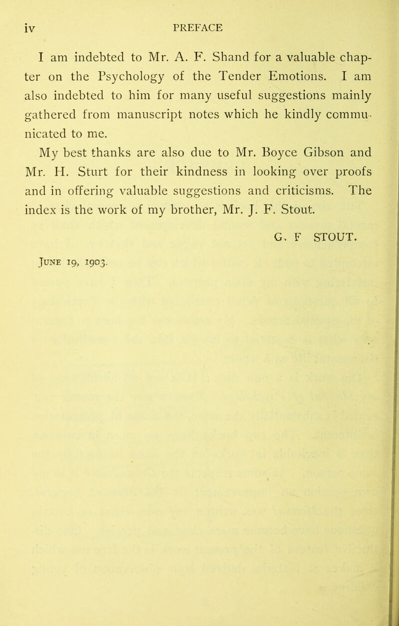 I am indebted to Mr. A. F. Shand for a valuable chap- ter on the Psychology of the Tender Emotions. I am also indebted to him for many useful suggestions mainly gathered from manuscript notes which he kindly commu- nicated to me. My best thanks are also due to Mr. Boyce Gibson and Mr. H. Sturt for their kindness in looking over proofs and in offering valuable suggestions and criticisms. The index is the work of my brother, Mr. J. F. Stout. G, F STOUT. June 19, 1903.