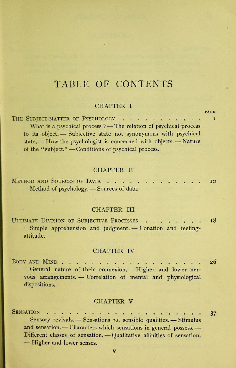 TABLE OF CONTENTS CHAPTER I PAGE The Subject-matter of Psychology i What is a psychical process ? — The relation of psychical process to its object. — Subjective state not synonymous with psychical state. — How the psychologist is concerned with objects. — Nature of the “ subject.” — Conditions of psychical process. CHAPTER II Method and Sources of Data io Method of psychology. — Sources of data. CHAPTER III Ultimate Division of Subjective Processes 18 Simple apprehension and judgment. — Conation and feeling- attitude. CHAPTER IV Body and Mind 26 General nature of their connexion. — Higher and lower ner- vous arrangements. — Correlation of mental and physiological dispositions. CHAPTER V Sensation . . . . 37 Sensory revivals. — Sensations vs. sensible qualities. — Stimulus and sensation. — Characters which sensations in general possess. — Different classes of sensation. — Qualitative affinities of sensation. — Higher and lower senses.