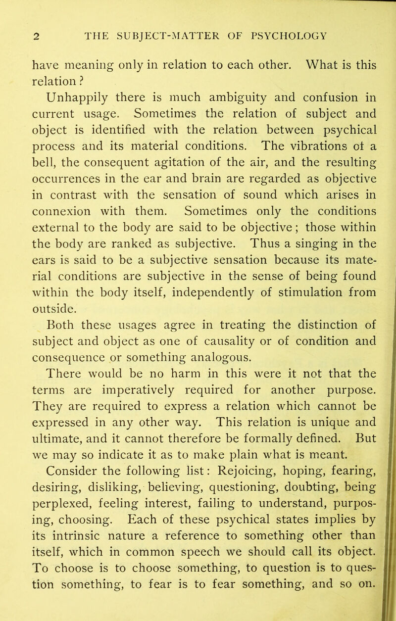 have meaning only in relation to each other. What is this relation ? Unhappily there is much ambiguity and confusion in current usage. Sometimes the relation of subject and object is identified with the relation between psychical process and its material conditions. The vibrations of a bell, the consequent agitation of the air, and the resulting occurrences in the ear and brain are regarded as objective in contrast with the sensation of sound which arises in connexion with them. Sometimes only the conditions external to the body are said to be objective; those within the body are ranked as subjective. Thus a singing in the ears is said to be a subjective sensation because its mate- rial conditions are subjective in the sense of being found within the body itself, independently of stimulation from outside. Both these usages agree in treating the distinction of subject and object as one of causality or of condition and consequence or something analogous. There would be no harm in this were it not that the terms are imperatively required for another purpose. They are required to express a relation which cannot be expressed in any other way. This relation is unique and ultimate, and it cannot therefore be formally defined. But we may so indicate it as to make plain what is meant. Consider the following list: Rejoicing, hoping, fearing, desiring, disliking, believing, questioning, doubting, being perplexed, feeling interest, failing to understand, purpos- ing, choosing. Each of these psychical states implies by its intrinsic nature a reference to something other than itself, which in common speech we should call its object. To choose is to choose something, to question is to ques- tion something, to fear is to fear something, and so on.